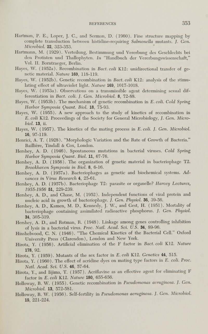 REFERENCES 353 Hartman, P. E., Loper, J. С., and Serman, D. (1960). Fine structure mapping by complete transduction between histidine-requiring Salmonella mutants. J. Gen. Microbiol. 22, 323-353. Hartmann, M. (1929). Verteilung, Bestimmung und Vererbung des Geschlechts bei den Protisten und Thallophyten. In Handbuch der Vererbungswissenschaft, Vol. II. Bomtraeger, Berlin. Hayes, W. (1952a). Recombination in Bact. coli K12: unidirectional transfer of ge¬ netic material. Nature 169, 118-119. Hayes, W. (1952b). Genetic recombination in Bact. coli K12; analysis of the stimu¬ lating effect of ultraviolet light. Nature 169, 1017-1018. Hayes, W. ( 1953a ). Observations on a transmissible agent determining sexual dif¬ ferentiation in Bact. coli. J. Gen. Microbiol. 8, 72-88. Hayes, W. (1953b). The mechanism of genetic recombination in E. coli. Cold Spring Harbor Symposia Quant. Biol. 18, 75-93. Hayes, W. ( 1955 ). A new approach to the study of kinetics of recombination in E. coli K12. Proceedings of the Society for General Microbiology, J. Gen. Micro¬ biol. 13, ii. Hayes, W. (1957). The kinetics of the mating process in E. coli. J. Gen. Microbiol. 16, 97-119. Henrici, A. T. (1928). Morphologic Variation and the Rate of Growth of Bacteria. Baillière, Tindall & Cox, London. Hershey, A. D. (1946). Spontaneous mutations in bacterial viruses. Cold Spring Harbor Symposia Quant. Biol. 11, 67-76. Hershey, A. D. ( 1956 ). The organization of genetic material in bacteriophage T2. Brookhaven Symposia in Biol. 8, 6-16. Hershey, A. D. (1957a). Bacteriophages as genetic and biochemical systems. Ad¬ vances in Virus Research 4, 25-61. Hershey, A. D. (1957b). Bacteriophage T2: parasite or organelle? Harvey Lectures, 1955-1956 51, 229-239. Hershey, A. D., and Chase, M. (1952). Independent functions of viral protein and nucleic acid in growth of bacteriophage. J. Gen. Physiol. 36, 39-56. Hershey, A. D., Kamen, M. D., Kennedy, J. W., and Gest, H. (1951). Mortality of bacteriophage containing assimilated radioactive phosphorus. J. Gen. Physiol. 34, 305-319. Hershey, A. D., and Rotman, R. (1948). Linkage among genes controlling inhibition of lysis in a bacterial virus. Proc. Natl. Acad. Sci. U.S. 34, 89-96. Hinshelwood, C. N. (1946). The Chemical Kinetics of the Bacterial Cell. Oxford University Press (Clarendon), London and New York. Hirota, Y. (1956). Artificial elimination of the F factor in Bact. coli K12. Nature 178, 92. Hirota, Y. (1959). Mutants of the sex factor in E. coli K12. Genetics 44, 515. Hirota, Y. (1960). The effect of acridine dyes on mating type factors in E. coli. Proc. Natl. Acad. Sci. U.S. 46, 57-64. Hirota, Y., and lijima, T. (1957). Acriflavine as an effective agent for eliminating F factor in E. coli K12. Nature 180, 655-656. Holloway, B. W. (1955). Genetic recombination in Pseudomonas aeruginosa. J. Gen. Microbiol. 13, 572-581. Holloway, B. W. (1956). Self-fertility in Pseudomonas aeruginosa. J. Gen. Microbiol. 15, 221-224.