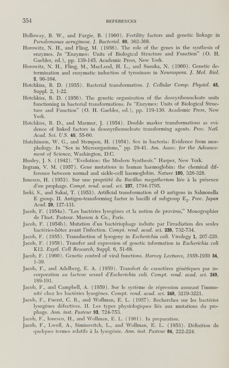 354 REFERENCES HoUoway, В. W., and Fargie, B. (1960). Fertility factors and genetic linkage in Pseudomonas aeruginosa. J. Bacterial. 80, 362-368. Horowitz, N. H., and Fling, M. (1956). The role of the genes in the synthesis of enzymes. In Enzymes: Units of Biological Structure and Function (O. H, Gaebler, ed.), pp. 139-145. Academic Press, New York. Horowitz, N. H., Fling, M., MacLeod, H. L., and Sueoka, N. (1960). Genetic de¬ termination and enzymatic induction of tyrosinase in Neurospora. J. Mol. Biol. 2, 96-104. Hotchkiss, R. D. (1955). Bacterial transformation. J. Cellular Сотр. Physiol. 45, Suppl. 2, 1-22. Hotchkiss, R. D. ( 1956 ). The genetic organization of the deoxyribonucleate units functioning in bacterial transformations. In Enzymes: Units of Biological Struc¬ ture and Function (O. H. Gaebler, ed.), pp. 119-130. Academic Press, New York. Hotchkiss, R. D., and Marmur, J. (1954). Double marker transformations as evi¬ dence of linked factors in desoxyribonucleate transforming agents. Proc. Natl. Acad. Sci. U.S. 40, 55-60. Hutchinson, W. G., and Stempen, H. (1954). Sex in bacteria: Evidence from mor¬ phology. In Sex in Microorganisms, pp. 29-41. Am. Assoc. for the Advance¬ ment of Science, Washington, D.G. Huxley, J. S. (1942). Evolution: the Modem Synthesis. Harper, New York. Ingram, V. M. (1957). Gene mutations in human haemoglobin: the chemical dif¬ ference between normal and sickle-cell haemoglobin. Nature 180, 326-328. Ionesco, H. ( 1953 ). Sur une propriété du Bacillus megatherium liée à la présence d'un prophage. Compt. rend. acad. sci. 237, 1794-1795. Iseki, S., and Sakai, T. (1953). Artificial transformation of О antigens in Salmonella E group. II. Antigen-transforming factor in bacilli of subgroup E2. Proc. Japan Acad. 29, 127-131. Jacob, F. (1954a). Les bactéries lysogènes et la notion de provirus, Monographies de ITnst. Pasteur. Masson & Co., Paris. Jacob, F. (1954b). Mutation d'un bactériophage induite par l'irradiation des seules bactéries-hôtes avant l'infection. Compt. rend. acad. sci. 238, 732-734. Jacob, F. (1955). Transduction of lysogeny in Escherichia coli. Virology 1, 207-220. Jacob, F. (1958). Transfer and expression of genetic information in Escherichia coli K12. Exptl. Cell Research, Suppl. 6, 51-68. Jacob, F. (1960). Genetic control of viral functions. Harvey Lectures, 1958-1959 54, 1-39. Jacob, F., and Adelberg, E. A. (1959). Transfert de caractères génétiques par in¬ corporation au facteur sexuel d'Escherichia coli. Compt. rend. acad. sci. 249, 189-191. Jacob, F., and Campbell, A. (1959). Sur le système de répression assurant l'immu¬ nité chez les bactéries lysogènes. Compt. rend. acad. sci. 248, 3219-3221. Jacob, F., Fuerst, G. R., and Wollman, E. L. (1957). Recherches sur les bactéries lysogènes défectives. IL Les types physiologiques liés aux mutations du pro¬ phage. Ann. inst. Pasteur 93, 724-753. Jacob, F., Ionesco, H., and Wollman, E. L. (1961). In preparation. Jacob, F., Lwoiï, A., Siminovitch, L., and Wollman, E. L. (1953). Définition de quelques termes relatifs à la lysogénie. Ann. inst. Pasteur 84, 222-224.