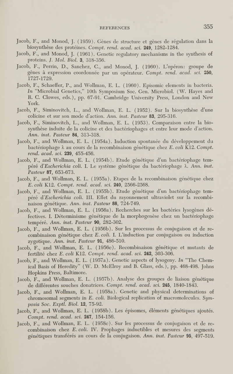 REFERENCES 355 Jacob, F., and Monod, J. (1959). Gènes de structure et gènes de régulation dans la biosynthèse des protéines. Compt. rend. acad. sci. 249, 1282-1284. Jacob, F., and Monod, J. (1961). Genetic regulatory mechanisms in the synthesis of proteins. J. Mol. Biol. 3, 318-356. Jacob, F., Perrin, D., Sanchez, C., and Monod, J. (1960). L'opéron: groupe de gènes à expression coordonnée par un opérateur. Compt. rend. acad. soi. 250, 1727-1729. Jacob, F., Schaeffer, P., and Wollman, E. L. (1960). Episomic elements in bacteria. In Microbial Genetics, lOth Symposium Soc. Gen. Microbiol. (W. Hayes and R. С. Clowes, eds.), pp. 67-91. Cambridge University Press, London and New York. Jacob, F., Siminovitch, L., and Wollman, E. L. (1952). Sur la biosynthèse d'ime colicine et sur son mode d'action. Ann. inst. Pasteur 83, 295-316. Jacob, F., Siminovitch, L., and Wollman, E. L. (1953). Comparaison entre la bio¬ synthèse induite de la colicine et des bactériophages et entre leur mode d'action. Ann. inst. Pasteur 84, 313-318. Jacob, F., and Wollman, E. L. (1954a). Induction spontanée du développement du bactériophage X au cours de la recombinaison génétique chez E. coli K12. Compt, rend. acad. sci. 239, 455-456. Jacob, F., and Wollman, E. L. (1954b). Etude génétique d'un bactériophage tem¬ péré à'Escherichia coli. I. Le système génétique du bactériophage 'k. Ann. inst. Pasteur 87, 653-673. Jacob, F., and Wollman, E. L. (1955a). Etapes de la recombinaison génétique chez E. coli K12. Compt. rend. acad. sci. 240, 2566-2568. Jacob, F., and Wollman, E. L. (1955b). Etude génétique d'un bactériophage tem¬ péré di'Escherichia coli. III. Effet du rayonnement ultraviolet sur la recombi¬ naison génétique. Ann. inst. Pasteur 88, 724-749. Jacob, F., and Wollman, E. L. (1956a). Recherches sur les bactéries lysogènes dé¬ tectives. I. Déterminisme génétique de la morphogenèse chez un bactériophage tempéré. Ann. inst. Pasteur 90, 282-302. Jacob, F., and Wollman, E. L. (1956b). Sur les processus de conjugaison et de re¬ combinaison génétique chez E. coli. I. L'induction par conjugaison ou induction zygotique. Ann. inst. Pasteur 91, 486-510. Jacob, F., and Wollman, E. L. (1956c). Recombinaison génétique et mutants de fertilité chez E. coli K12. Compt. rend. acad. sci. 242, 303-306. Jacob, F., and Wollman, E. L. (1957a), Genetic aspects of lysogeny. In The Chem¬ ical Basis of Heredity (W. D. McElroy and B. Glass, eds.), pp. 468-498. Johns Hopkins Press, Baltimore. Jacob, F., and Wollman, E. L. (1957b). Analyse des groupes de liaison génétique de différentes souches donatrices. Compt. rend. acad. sci. 245, 1840-1843. Jacob, F., and Wollman, E. L. (1958a). Genetic and physical determinations of chromosomal segments in E. coli. Biological replication of macromolecules. Sym¬ posia Soc. Exptl. Biol. 12, 75-92. Jacob, F., and Wollman, E. L. (1958b). Les épisomes, éléments génétiques ajoutés. Compt. rend. acad. sci. 247, 154-156. Jacob, F., and Wollman, E. L. (1958c). Sur les processus de conjugaison et de re¬ combinaison chez E. coli. IV. Prophages inductibles et mesures des segments génétiques transférés au cours de la conjugaison. Ann. inst. Pasteur 95, 497-519.
