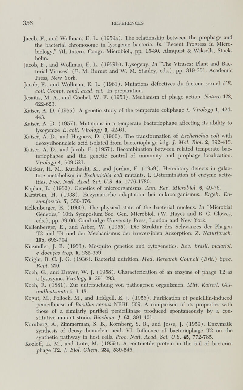 356 REFEREXCES Jacob, F., and Wollman, E. L. (1959a). The relationship between the prophage and the bacterial chromosome in lysogenic bacteria. In Recent Progress in Micro¬ biology, 7th Intern. Congr. Microbiol., pp. 15-30. Almquist & Wiksells, Stock¬ holm. Jacob, F., and Wollman, E. L. (1959b). Lysogeny. In The Viruses: Plant and Bac¬ terial Viruses (F. M. Burnet and W. M. Stanley, eds.), pp. 319-351. Academic Press, New York. Jacob, F., and Wollman, E. L. (1961). Mutations défectives du facteur sexuel d'E. coli. Compi, rend. acad. sci. In preparation. Jesaitis, M. A., and Goebel, W. F. (1953). Mechanism of phage action. Nature 172, 622-623. Kaiser, A. D. (1955). A genetic study of the temperate coliphage X. Virology 1, 424- 443. Kaiser, A. D. ( 1957 ). Mutations in a temperate bacteriophage affecting its ability to lysogenize E. coli. Virology 3, 42-61. Kaiser, A. D., and Hogness, D. ( 1960 ). The transformation of Escherichia coli with deoxyribonucleic acid isolated from bacteriophage ?wdg. J. Mol. Biol. 2, 392-415. Kaiser, A. D., and Jacob, F. (1957). Recombination between related temperate bac¬ teriophages and the genetic control of immunity and prophage localization. Virology 4, 509-521. Kalckar, H. M., Kurahashi, K., and Jordan, E. (1959). Hereditary defects in galac¬ tose metabolism in Escherichia coli mutants. I. Determination of enzyme activ¬ ities. Proc. Natl. Acad. Sci. U.S. 45, 1776-1786. Kaplan, R. (1952). Genetics of microorganisms. Ann. Rev. Microbiol. 6, 49-76. Karström, H. (1938). Enzymatische adaptation bei mikroorganismus. Ergeb. En- zymforsch. 7, 350-376. Kellenberger, E. (1960). The physical state of the bacterial nucleus. In Microbial Genetics, 10th Symposium Soc. Gen. Microbiol. (W. Hayes and R. G. Glowes, eds.), pp. 39-66. Gambridge University Press, London and New York. Kellenberger, E., and Arber, W. (1955). Die Struktur des Schwanzes der Phagen T2 und T4 und der Mechanismus der irreversiblen Adsorption. Z. Naturforsch. 10b, 698-704. Kitzmiller, J. B. (1953). Mosquito genetics and cytogenetics. Rev. brasil, malarial, e doenças trop. 5, 285-359. Knight, В. G. J. G. (1936). Bacterial nutrition. Med. Research Council (Brit.) Spec. Rept. 210. Koch, G., and Dreyer, W. J. (1958). Gharacterization of an enzyme of phage T2 as a lysozyme. Virology 6, 291-293. Koch, R. (1881). Zur Untersuchung von pathogenen Organismen. Mitt. Kaiserl. Ges¬ undheitsamte i, 1-48. Kogut, M., Pollock, M., and Tridgell, E. J. (1956). Purification of penicillin-induced penicillinase of Bacillus cereus NRRL 569. A comparison of its properties with those of a similarly purified penicillinase produced spontaneously by a con¬ stitutive mutant strain. Biochem. J. 62, 391-401. Komberg, A., Zimmerman, S. В., Komberg, S. R., and Josse, J. (1959). Enzymatic synthesis of deoxyribonucleic acid. VI. Influence of bacteriophage T2 on the synthetic pathway in host cells. Proc. Natl. Acad. Sci. U.S. 45, 772-785. Kozloff, L. M., and Lute, M. (1959). A contractile protein in the tail of b.icterio- phage T2. /. Biol. Chem. 234, 539-546.