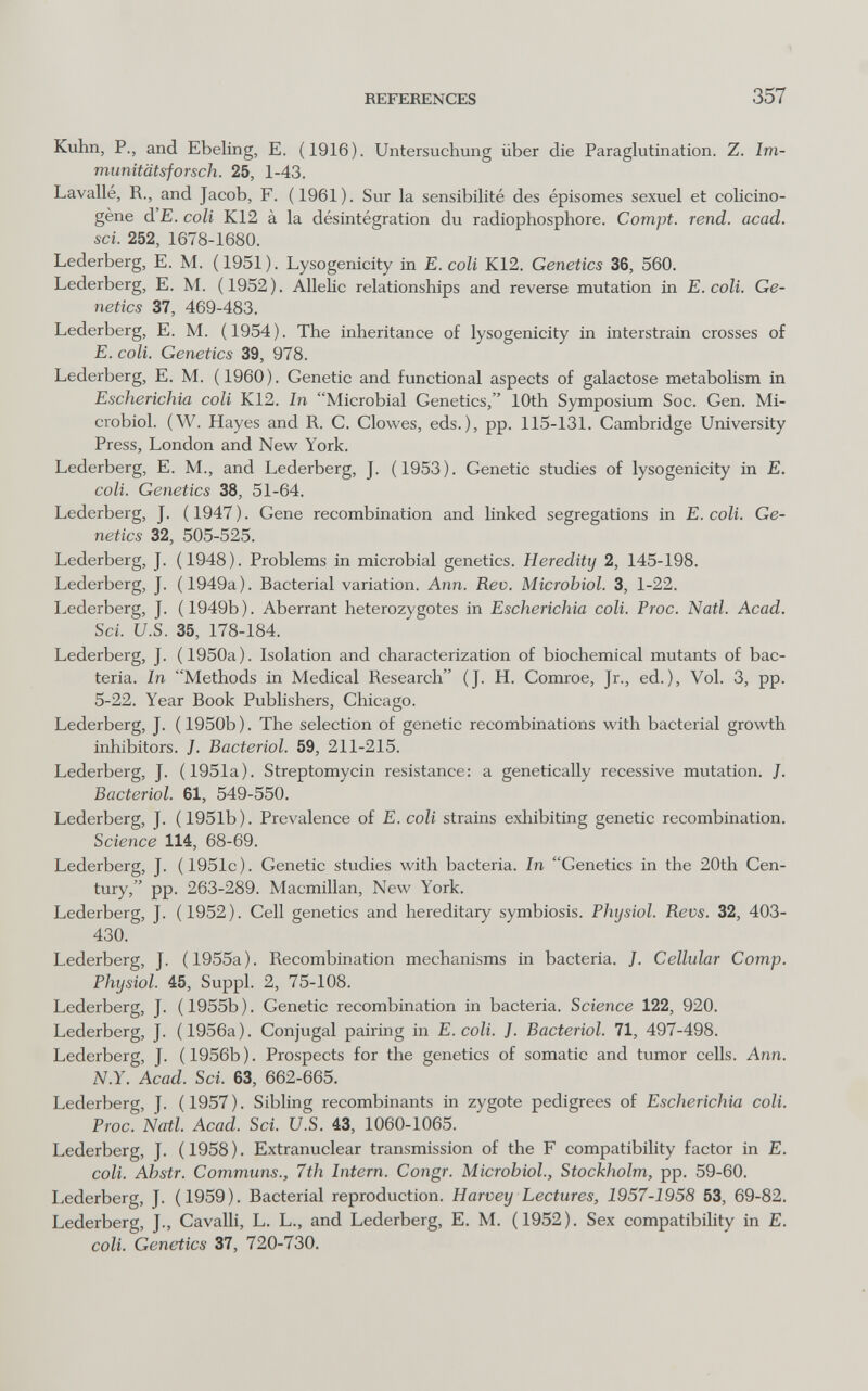 REFERENCES 357 Kuhn, P., and Ebeling, E. (1916). Untersuchung über die Paraglutination. Z. Im- munitätsforsch. 25, 1-43. Lavallé, R., and Jacob, F. (1961). Sur la sensibilité des épisomes sexuel et colicino- gène d'E. coli K12 à la désintégration du radiophosphore. Compt. rend. acad. sci. 252, 1678-1680. Lederberg, E. M. (1951). Lysogenicity in E. coli K12. Genetics 36, 560. Lederberg, E. M. (1952). Allelic relationships and reverse mutation in E. coli. Ge¬ netics 37, 469-483. Lederberg, E. M. (1954). The inheritance of lysogenicity in interstrain crosses of E. coli. Genetics 39, 978. Lederberg, E. M. (1960). Genetic and functional aspects of galactose metabolism in Escherichia coli K12. In Microbial Genetics, 10th Symposium Soc. Gen. Mi¬ crobiol. (W. Hayes and R. C. Clowes, eds.), pp. 115-131. Cambridge University Press, London and New York. Lederberg, E. M., and Lederberg, J. (1953). Genetic studies of lysogenicity in E. coll. Genetics 38, 51-64. Lederberg, J. (1947). Gene recombination and hnked segregations in E. coli. Ge¬ netics 32, 505-525. Lederberg, J. (1948). Problems in microbial genetics. Heredity 2, 145-198. Lederberg, J. (1949a). Bacterial variation. Ann. Rev. Microbiol. 3, 1-22. Lederberg, J. ( 1949b ). Aberrant heterozygotes in Escherichia coli. Proc. Natl. Acad. Sci. U.S. 35, 178-184. Lederberg, J. (1950a). Isolation and characterization of biochemical mutants of bac¬ teria. In Methods in Medical Research (J. H. Comroe, Jr., ed.). Vol. 3, pp. 5-22. Year Book Publishers, Chicago. Lederberg, J. ( 1950b ). The selection of genetic recombinations with bacterial growth inhibitors. J. Bacteriol. 59, 211-215. Lederberg, J. (1951a). Streptomycin resistance: a genetically recessive mutation. /. Bacteriol. 61, 549-550. Lederberg, J. (1951b). Prevalence of E. coli strains exhibiting genetic recombination. Science 114, 68-69. Lederberg, J. (1951c). Genetic studies with bacteria. In Genetics in the 20th Cen¬ tury, pp. 263-289. Macmillan, New York. Lederberg, J. (1952). Cell genetics and hereditary symbiosis. Physiol. Revs. 32, 403- 430. Lederberg, J. (1955a). Recombination mechanisms in bacteria. J. Cellular Сотр. Physiol. 45, Suppl. 2, 75-108. Lederberg, J. (1955b). Genetic recombination in bacteria. Science 122, 920. Lederberg, J. (1956a). Conjugal pairing in E.coli. J. Bacteriol. 71, 497-498. Lederberg, J. (1956b). Prospects for the genetics of somatic and tumor cells. Ann. N.Y. Acad. Sci. 63, 662-665. Lederberg, J. (1957). Sibling recombinants in zygote pedigrees of Escherichia coli. Proc. Natl. Acad. Sci. U.S. 43, 1060-1065. Lederberg, J. (1958). Extranuclear transmission of the F compatibility factor in E. coli. Ahstr. Communs., 7th Intern. Congr. Microbiol., Stockholm, pp. 59-60. Lederberg, J. (1959). Bacterial reproduction. Harvey Lectures, 1957-1958 53, 69-82. Lederberg, J., CavaUi, L. L., and Lederberg, E. M. (1952). Sex compatibihty in E. coli. Genetics 37, 720-730.