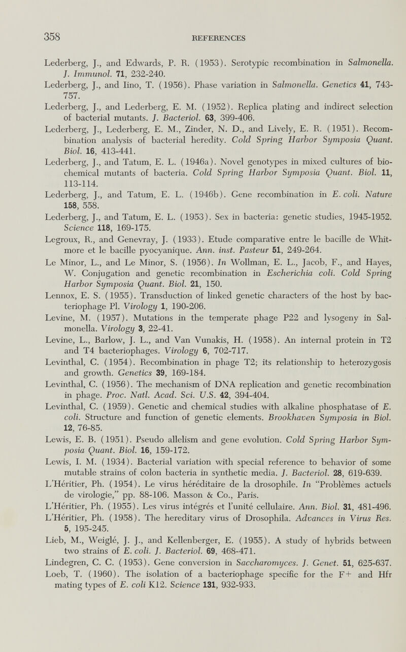 358 REFERENCES Lederberg, J., and Edwards, P. R. (1953). Serotypic recombination in Salmonella. J. Immunol. 71, 232-240. Lederberg, J., and lino, T. (1956). Phase variation in Salmonella. Genetics 41, 743- 757. Lederberg, J., and Lederberg, E. M. (1952). Replica plating and indirect selection of bacterial mutants. J. Bacterial. 63, 399-406. Lederberg, J., Lederberg, E. M., Zinder, N. D., and Lively, E. R. (1951). Recom¬ bination analysis of bacterial heredity. Cold Sprinp Harbor Symposia Quant, Biol. 16, 413-441. Lederberg, J., and Tatum, E. L. (1946a). Novel genotypes in mixed cultures of bio¬ chemical mutants of bacteria. Cold Spring Harbor Symposia Quant. Biol. 11, 113-114. Lederberg, J., and Tatum, E. L. (1946b). Gene recombination in E. coli. Nature 158, 558. Lederberg, J., and Tatum, E. L. (1953). Sex in bacteria: genetic studies, 1945-1952. Science 118, 169-175. Legroux, R., and Genevray, J. (1933). Etude comparative entre le bacille de Whit- more et le baciUe pyocyanique. Ann. inst. Pasteur 51, 249-264. Le Minor, L., and Le Minor, S. (1956). In Wollman, E. L., Jacob, F., and Hayes, W. Conjugation and genetic recombination in Escherichia coli. Cold Spring Harbor Symposia Quant. Biol. 21, 150. Lennox, E. S. (1955). Transduction of Unked genetic characters of the host by bac¬ teriophage PI. Virology 1, 190-206. Levine, M. (1957). Mutations in the temperate phage P22 and lysogeny in Sal¬ monella. Virology 3, 22-41. Levine, L., Barlow, J. L., and Van Vunakis, H. (1958). An internal protein in T2 and T4 bacteriophages. Virology 6, 702-717. Levinthal, C. ( 1954 ). Recombination in phage T2; its relationship to heterozygosis and growth. Genetics 39, 169-184. Levinthal, C. (1956). The mechanism of DNA replication and genetic recombination in phage. Proc. Natl. Acad. Sci. U.S. 42, 394-404. Levinthal, C. ( 1959 ). Genetic and chemical studies with аИсаИпе phosphatase of E. coli. Structure and function of genetic elements. Brookhaven Symposia in Biol. 12, 76-85. Lewis, E. B. (1951). Pseudo allehsm and gene evolution. Cold Spring Harbor Sym¬ posia Quant. Biol. 16, 159-172. Lewis, I. M. (1934). Bacterial variation with special reference to behavior of some mutable strains of colon bacteria in synthetic media. J. Bacteriol. 28, 619-639. L'Héritier, Ph. ( 1954 ). Le virus héréditaire de la drosophile. In Problèmes actuels de virologie, pp. 88-106. Masson & Co., Paris. L'Héritier, Ph. (1955). Les virus intégrés et l'unité cellulaire. Ann. Biol. 31, 481-496. L'Héritier, Ph. (1958). The hereditary virus of Drosophila. Advances in Virus Bes. 5, 195-245. Lieb, M., Weiglé, J. J., and Kellenberger, E. (1955). A study of hybrids between two strains of E. coli. J. Bacteriol. 69, 468-471. Lindegren, C. C. ( 1953 ). Gene conversion in Saccharomyces. J. Genet. 51, 625-637. Loeb, T. (1960). The isolation of a bacteriophage specific for the F+ and Hfr mating types of E. coli K12. Science 131, 932-933.