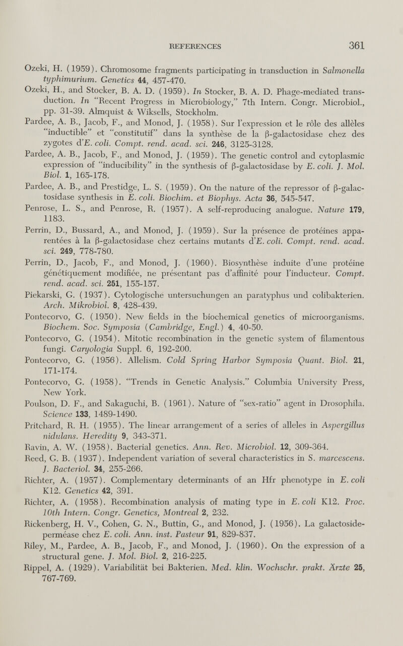 REFERENCES 361 Ozeki, H. ( 1959 ). Chromosome fragments participating in transduction in Salmonella typhimuriiim. Genetics 44, 457-470. Ozeki, H., and Stocker, B. A. D. (1959). In Stocker, B. A. D. Phage-mediated trans¬ duction. In Recent Progress in Microbiology, 7th Intern. Congr. Microbiol., pp. 31-39. Almquist & Wiksells, Stockholm. Pardee, A. В., Jacob, F., and Monod, J. (1958). Sur l'expression et le rôle des allèles inductible et constitutif dans la synthèse de la ß-galactosidase chez des zygotes d'E. coli. Compi, rend. acad. soi. 246, 3125-3128. Pardee, A. В., Jacob, F., and Monod, J. (1959). The genetic control and cytoplasmic expression of inducibility in the synthesis of ß-galactosidase by E. coli. J. Mol. Biol. 1, 165-178. Pardee, A. В., and Prestidge, L. S. (1959). On the nature of the repressor of ß-galac¬ tosidase synthesis in E. coli. Biochim. et Biophys. Acta 36, 545-547. Penrose, L. S., and Penrose, R. (1957). A self-reproducing analogue. Nature 179, 1183. Perrin, D., Bussard, A., and Monod, J. (1959). Sur la présence de protéines appa¬ rentées à la ß-galactosidase chez certains mutants d'E. coli. Compt. rend. acad. sci. 249, 778-780. Perrin, D., Jacob, F., and Monod, J. (1960). Biosynthèse induite d'une protéine génétiquement modifiée, ne présentant pas d'aflfinité pour l'inducteur. Compt. rend. acad. sci. 251, 155-157. Piekarski, G. (1937). Cytologische Untersuchungen an paratyphus und colibakterien. Arch. Mikrohiol. 8, 428-439. Pontecorvo, G. (1950). New fields in the biochemical genetics of microorganisms. Biochem. Soc. Symposia {Cambridge, Engl.) 4, 40-50. Pontecorvo, G. (1954). Mitotic recombination in the genetic system of filamentous fungi. Caryologia Suppl. 6, 192-200. Pontecorvo, G. (1956). Allelism. Cold Spring Harbor Symposia Quant. Biol. 21, 171-174. Pontecorvo, G. (1958). Trends in Genetic Analysis. Columbia University Press, New York. Poulson, D. F., and Sakaguchi, B. (1961). Nature of sex-ratio agent in Drosophila. Science 133, 1489-1490. Pritchard, R. H. (1955). The linear arrangement of a series of alleles in Aspergillus nidulans. Heredity 9, 343-371. Ravin, A. W. (1958). Bacterial genetics. Ann. Rev. Microbiol. 12, 309-364. Reed, G. B. (1937). Independent variation of several characteristics in S. marcescens. J. Bacteriol. 34, 255-266. Richter, A. (1957). Complementary determinants of an Hfr phenotype in E. coli K12. Genetics 42, 391. Richter, A. (1958). Recombination analysis of mating type in E.coli K12. Proc. 10th Intern. Congr. Genetics, Montreal 2, 232. Rickenberg, H. V., Cohen, G. N., Buttin, G., and Monod, J. (1956). La galactoside- perméase chez E. coli. Ann. inst. Pasteur 91, 829-837. Riley, M., Pardee, A. В., Jacob, F., and Monod, J. (1960). On the expression of a structural gene. }. Mol. Biol. 2, 216-225. Rippel, A. (1929). Variabilität bei Bakterien. Med. Min. Wochschr. prakt. Ärzte 25, 767-769.