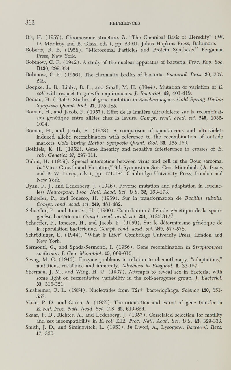 362 REFERENCES Ris, H. ( 1957 ). Chromosome structure. In The Chemical Basis of Heredity ( W. D. McElroy and B. Glass, eds.), pp. 23-61. Johns Hopkins Press, Baltimore. Roberts, R. B. (1958). Microsomal Particles and Protein Synthesis. Pergamon Press, New York. Robinow, С. F. ( 1942 ). A study of the nuclear apparatus of bacteria. Proc. Roy. Soc. B130, 299-324. Robinow, С. F. (1956). The chromatin bodies of bacteria. Bacteriol. Revs. 20, 207- 242. Roepke, R. R., Libby, R. L., and Small, M. H. ( 1944 ). Mutation or variation of E. coli with respect to growth requirements. J. Bacteriol. 48, 401-419. Roman, H. (1956). Studies of gene mutation in Saccharomyces. Cold Spring Harbor Symposia Quant. Biol. 21, 175-185. Roman, H., and Jacob, F. (1957). Effet de la lumière ultraviolette sur la recombinai¬ son génétique entre allèles chez la levure. Compt. rend. acad. sci. 245, 1032- 1034. Roman, H., and Jacob, F. (1958). A comparison of spontaneous and ultraviolet- induced allelic recombination with reference to the recombination of outside markers. Cold Spring Harbor Symposia Quant. Biol. 23, 155-160. Rothfels, К. H. (1952). Gene linearity and negative interference in crosses of E. coli. Genetics 37, 297-311. Rubin, H. ( 1959 ). Special interaction between virus and cell in the Rous sarcoma. In Virus Growth and Variation, 9th Symposium Soc. Gen. Microbiol. (A. Isaacs and B. W. Lacey, eds.), pp. 171-184. Cambridge University Press, London and New York. Ryan, F. J., and Lederberg, J. (1946). Reverse mutation and adaptation in leucine- less Neurospora. Proc. Natl. Acad. Sci. U.S. 32, 163-173. Schaeffer, P., and. Ionesco, H. (1959). Sur la transformation de Bacillus subtilis. Compt. rend. acad. sci. 249, 481-482. Schaeffer, P., and Ionesco, H. ( 1960 ). Contribution à l'étude génétique de la sporo- genèse bactérienne. Compt. rend. acad. sci. 251, 3125-3127. Schaeffer, P., Ionesco, H., and Jacob, F. (1959). Sur le déterminisme génétique de la sporulation bactérienne. Compt. rend. acad. sci. 249, 577-578. Schrödinger, E. ( 1944 ). What is Life? Cambridge University Press, London and New York. Sermenti, G., and Spada-Sermonti, I. (1956). Gene recombination in Streptomyces coelicolor. J. Gen. Microbiol. 15, 609-616. Sevag, M. G. (1946). Enzyme problems in relation to chemotherapy, adaptations, mutations, resistance and immunity. Advances in Enzymol. 6, 33-127. Sherman, J. M., and Wing, H. U. (1937). Attempts to reveal sex in bacteria; with some light on fermentative variability in the coli-aerogenes group. ]. Bacteriol. 33, 315-321. Sinsheimer, R. L. (1954). Nucleotides from T2r+ bacteriophage. Science 120, 551- 553. Skaar, P. D., and Garen, A. ( 1956 ). The orientation and extent of gene transfer in E. coli. Proc. Natl. Acad. Sci. U.S. 42, 619-624. Skaar, P. D., Richter, A., and Lederberg, J. ( 1957 ). Correlated selection for motility and sex incompatibility in E. coli K12. Proc. Natl. Acad. Sci. U.S. 43, 329-333. Smith, J. D., and Siminovitch, L. ( 1953 ). In Lwoff, A., Lysogeny. Bacteriol. Revs. 17, 320.