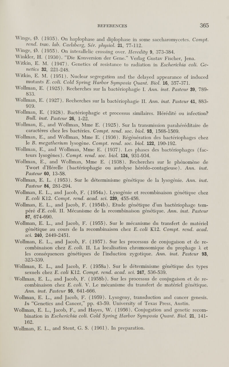 REFERENCES 365 Winge, 0. (1935). On haplophase and diplophase in some saccharomycetes. Compt. rend. trav. lab. Carlsberg, Sér. phijsiol. 21, 77-112. Winge, 0. (1955). On interallelic crossing over. Heredity 9, 373-384. Winkler, H. (1930). Die Konversion der Gene. Verlag Gustav Fischer, Jena. Witkin, E. M. (1947). Genetics of resistance to radiation in Escherichia coll. Ge¬ netics 32, 221-248. Witkin, E. M. (1951). Nuclear segregation and the delayed appearance of induced mutants E. coli. Cold Spring Harbor Symposia Quant. Biol. 16, 357-371. Wollman, E. (1925). Recherches sur la bactériophagie I. Ann. inst. Pasteur 39, 789- 833. Wollman, E. (1927). Recherches sur la bactériophagie II. Ann. inst. Pasteur 41, 883- 919. Wollman, E. (1928). Bactériophagie et processus similaires. Hérédité ou infection? Bull. inst. Pasteur 26, 1-22. Wollman, E., and Wollman, Mme E. (1925). Sur la transmission parahéréditaire de caractères chez les bactéries. Compt. rend. soc. biol. 93, 1568-1569. Wollman, E., and Wollman, Mme E. (1936). Régénération des bactériophages chez le B. megatherium lysogène. Compt. rend. soc. biol. 122, 190-192. Wollman, E., and Wollman, Mme E. (1937). Les phases des bactériophages (fac¬ teurs lysogènes). Compt. rend. soc. biol. 124, 931-934. Wollman, E., and Wollman, Mme E. (1938). Recherches sur le phénomène de Twort d'Hérelle (bactériophagie ou autolyse hérédo-contagieuse). Ann. inst. Pasteur 60, 13-58. Wollman, E. L. (1953). Sur le déterminisme génétique de la lysogénie. Ann. inst. Pasteur 84, 281-294. Wollman, E. L., and Jacob, F. (1954a). Lysogénie et recombinaison génétique chez E. coli K12. Compt. rend. acad. sci. 239, 455-456. Wollman, E. L., and Jacob, F. (1954b). Etude génétique d'un bactériophage tem¬ péré d'E. coli. II. Mécanisme de la recombinaison génétique. Ann. inst. Pasteur 87, 674-690. Wollman, E. L., and Jacob, F. (1955). Sur le mécanisme du transfert de matériel génétique au cours de la recombinaison chez E. coli K12. Compt. rend. acad. sci. 240, 2449-2451. Wollman, E. L., and Jacob, F. (1957). Sur les processus de conjugaison et de re¬ combinaison chez E. coli. II. La localisation chromosomique du prophage X et les conséquences génétiques de l'induction zygotique. Ann. inst. Pasteur 93, 323-339. Wollman, E. L., and Jacob, F. (1958a). Sur le déterminisme génétique des types sexuels chez E. coli K12. Compt. rend. acad. sci. 247, 536-539. Wollman, E. L., and Jacob, F. (1958b). Sur les processus de conjugaison et de re¬ combinaison chez E. coli. V. Le mécanisme du transfert de matériel génétique. Ann. inst. Pasteur 95, 641-666. Wollman, E. L., and Jacob, F. (1959). Lysogeny, transduction and cancer genesis. In Genetics and Cancer, pp. 43-59. University of Texas Press, Austin. Wollman, E. L., Jacob, F., and Hayes, W. (1956). Conjugation and genetic recom¬ bination in Escherichia coli. Cold Spring Harbor Symposia Quant. Biol. 21, 141- 162. Wollman, E. L., and Stent, G. S. (1961). In preparation.