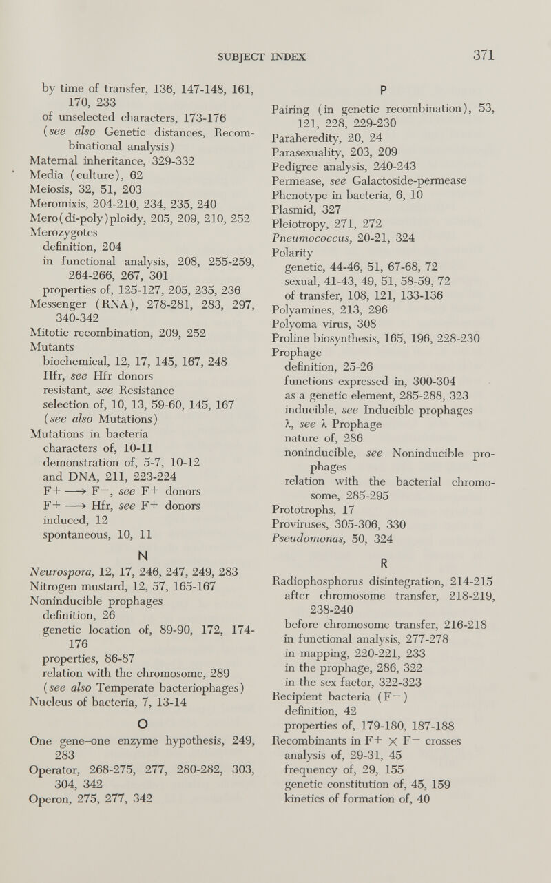 SUBJECT INDEX 371 by time of transfer, 136, 147-148, 161, 170, 233 of unselected characters, 173-176 ( see also Genetic distances, Recom- binational analysis) Maternal inheritance, 329-332 Media (culture), 62 Meiosis, 32, 51, 203 Meromixis, 204-210, 234, 235, 240 Mero(di-poly)ploidy, 205, 209, 210, 252 Merozygotes definition, 204 in functional analysis, 208, 255-259, 264-266, 267, 301 properties of, 125-127, 205, 235, 236 Messenger (RNA), 278-281, 283, 297, 340-342 Mitotic recombination, 209, 252 Mutants biochemical, 12, 17, 145, 167, 248 Hfr, see Hfr donors resistant, see Resistance selection of, 10, 13, 59-60, 145, 167 (see also Mutations) Mutations in bacteria characters of, 10-11 demonstration of, 5-7, 10-12 and DNA, 211, 223-224 F+ —> F—, see F+ donors F + —> Hfr, see F + donors induced, 12 spontaneous, 10, 11 N Neurospora, 12, 17, 246, 247, 249, 283 Nitrogen mustard, 12, 57, 165-167 Noninducible prophages definition, 26 genetic location of, 89-90, 172, 174- 176 properties, 86-87 relation with the chromosome, 289 (see also Temperate bacteriophages) Nucleus of bacteria, 7, 13-14 О One gene-one enzyme hypothesis, 249, 283 Operator, 268-275, 277, 280-282, 303, 304, 342 Operon, 275, 277, 342 P Pairing (in genetic recombination), 53, 121, 228, 229-230 Paraheredity, 20, 24 Parasexuality, 203, 209 Pedigree analysis, 240-243 Permease, see Galactoside-permease Phenotype in bacteria, 6, 10 Plasmid, 327 Pleiotropy, 271, 272 Pneumococcus, 20-21, 324 Polarity genetic, 44-46, 51, 67-68, 72 sexual, 41-43, 49, 51, 58-59, 72 of transfer, 108, 121, 133-136 Polyamines, 213, 296 Polyoma virus, 308 Proline biosynthesis, 165, 196, 228-230 Prophage definition, 25-26 functions expressed in, 300-304 as a genetic element, 285-288, 323 inducible, see Inducible prophages X, see X Prophage nature of, 286 noninducible, see Noninducible pro¬ phages relation with the bacterial chromo¬ some, 285-295 Prototrophs, 17 Proviruses, 305-306, 330 Pseudomonas, 50, 324 R Radiophosphorus disintegration, 214-215 after chromosome transfer, 218-219, 238-240 before chromosome transfer, 216-218 in functional analysis, 277-278 in mapping, 220-221, 233 in the prophage, 286, 322 in the sex factor, 322-323 Recipient bacteria (F—) definition, 42 properties of, 179-180, 187-188 Recombinants in F+ X F— crosses analysis of, 29-31, 45 frequency of, 29, 155 genetic constitution of, 45, 159 kinetics of formation of, 40