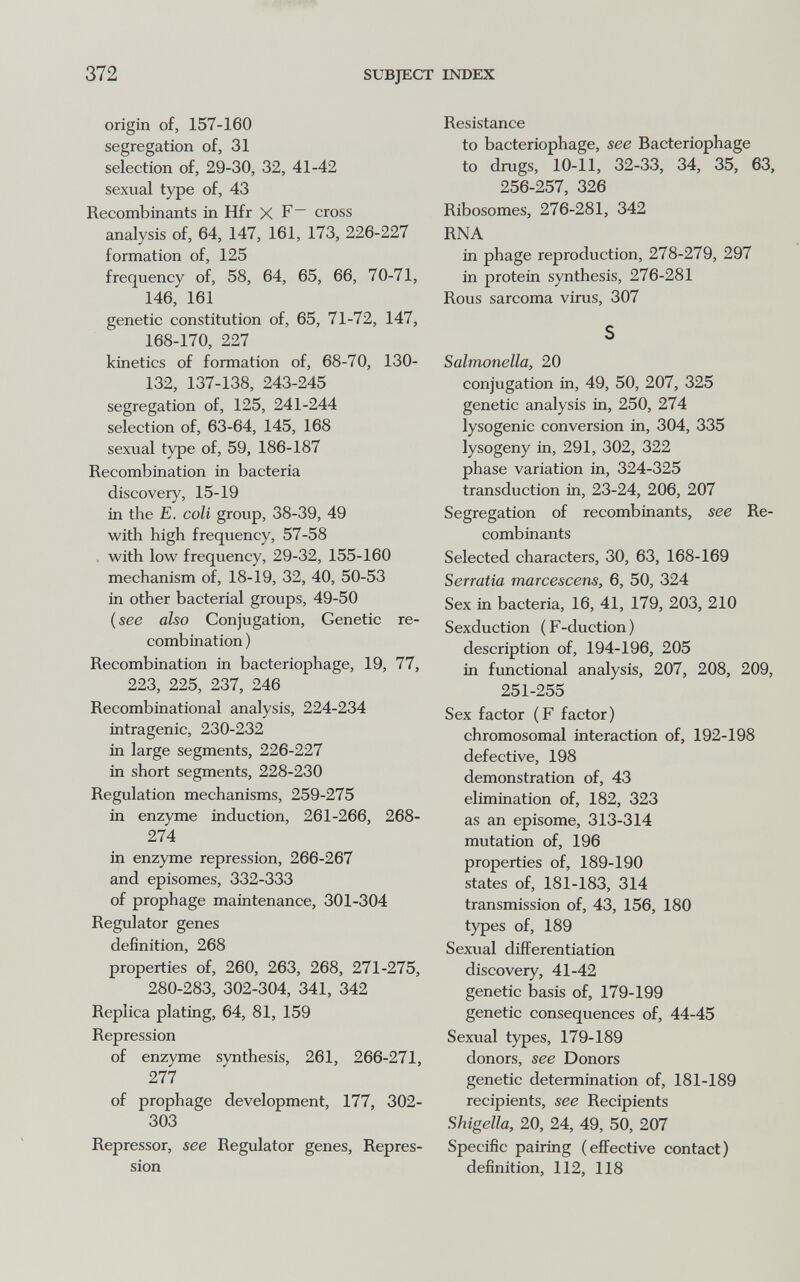 372 SUBJECT INDEX origin of, 157-160 segregation of, 31 selection of, 29-30, 32, 41-42 sexual type of, 43 Recombinants in Hfr X F cross analysis of, 64, 147, 161, 173, 226-227 formation of, 125 frequency of, 58, 64, 65, 66, 70-71, 146, 161 genetic constitution of, 65, 71-72, 147, 168-170, 227 kinetics of formation of, 68-70, 130- 132, 137-138, 243-245 segregation of, 125, 241-244 selection of, 63-64, 145, 168 sexual type of, 59, 186-187 Recombination in bacteria discovery, 15-19 in the E. coli group, 38-39, 49 with high frequency, 57-58 . with low frequency, 29-32, 155-160 mechanism of, 18-19, 32, 40, 50-53 in other bacterial groups, 49-50 ( see also Conjugation, Genetic re¬ combination ) Recombination in bacteriophage, 19, 77, 223, 225, 237, 246 Recombinational analysis, 224-234 intragenic, 230-232 in large segments, 226-227 in short segments, 228-230 Regulation mechanisms, 259-275 in enzyme induction, 261-266, 268- 274 in enzyme repression, 266-267 and episomes, 332-333 of prophage maintenance, 301-304 Regulator genes definition, 268 properties of, 260, 263, 268, 271-275, 280-283, 302-304, 341, 342 Replica plating, 64, 81, 159 Repression of enzyme synthesis, 261, 266-271, 277 of prophage development, 177, 302- 303 Repressor, see Regulator genes. Repres¬ sion Resistance to bacteriophage, see Bacteriophage to drugs, 10-11, 32-33, 34, 35, 63, 256-257, 326 Ribosomes, 276-281, 342 RNA in phage reproduction, 278-279, 297 in protein synthesis, 276-281 Rous sarcoma virus, 307 S Salmonella, 20 conjugation in, 49, 50, 207, 325 genetic analysis in, 250, 274 lysogenic conversion in, 304, 335 lysogeny in, 291, 302, 322 phase variation in, 324-325 transduction in, 23-24, 206, 207 Segregation of recombinants, see Re¬ combinants Selected characters, 30, 63, 168-169 Serratia marcescens, 6, 50, 324 Sex in bacteria, 16, 41, 179, 203, 210 Sexduction (F-duction) description of, 194-196, 205 in functional analysis, 207, 208, 209, 251-255 Sex factor (F factor) chromosomal interaction of, 192-198 defective, 198 demonstration of, 43 elimination of, 182, 323 as an episome, 313-314 mutation of, 196 properties of, 189-190 states of, 181-183, 314 transmission of, 43, 156, 180 types of, 189 Sexual differentiation discovery, 41-42 genetic basis of, 179-199 genetic consequences of, 44-45 Sexual types, 179-189 donors, see Donors genetic determination of, 181-189 recipients, see Recipients Shigella, 20, 24, 49, 50, 207 Specific pairing (eflFective contact) definition, 112, 118