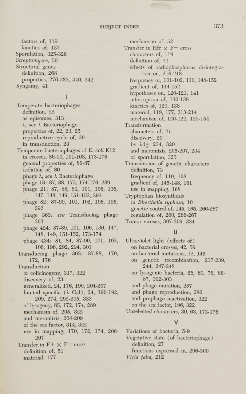 SUBJECT INDEX 373 factors of, 119 kinetics of, 137 Sporulation, 325-326 Streptomyces, 50 Structural genes definition, 268 properties, 276-283, 340, 342 Syngamy, 41 T Temperate bacteriophages definition, 22 as episomes, 313 X, see 1. Bacteriophage properties of, 22, 23, 25 reproductive cycle of, 26 in transduction, 23 Temperate bacteriophages of E. coli K12 in crosses, 86-90, 101-103, 173-176 general properties of, 86-87 isolation of, 86 phage X, see X Bacteriophage phage 18: 87, 88, 172, 174-176, 289 phage 21: 87, 88, 89, 101, 106, 136, 147, 148, 149, 151-152, 292 phage 82: 87-90, 101, 102, 106, 196, 292 phage 363: see Transducing phage 363 phage 424: 87-89, 101, 106, 136, 147, 148, 149, 151-152, 173-174 phage 434: 81, 84, 87-90, 101, 102, 106, 196, 292, 294, 301 Transducing phage 363: 87-88, 170, 172, 176 Transduction of colicinogeny, 317, 322 discovery of, 23 generalized, 24, 176, 190, 204-207 limited specific {X Gal), 24, 190-192, 209, 274, 292-295, 333 of lysogeny, 85, 172, 174, 289 mechanism of, 205, 322 and meromixis, 204-209 of the sex factor, 314, 322 use in mapping, 170, 172, 174, 206- 207 Transfer in F+ X F- cross definition of, 51 material, 177 mechanism of, 52 Transfer in Hfr X F cross characters of, 119 definition of, 73 effects of radiophosphorus disintegra¬ tion on, 216-218 frequency of, 101-102, 110, 148-152 gradient of, 144-152 hypotheses on, 120-121, 141 interruption of, 130-138 kinetics of, 129, 138 material, 119, 177, 213-214 mechanism of, 120-122, 129-154 T ransf ormation characters of, 21 discovery, 20 by ?Ldg, 234, 320 and meromixis, 205-207, 234 of sporulation, 325 Transmission of genetic characters definition, 73 frequency of, 110, 168 gradient of, 145-148, 161 use in mapping, 168 Tryptophan biosynthesis in Eberthella typhosa, 10 genetic control of, 145, 165, 266-267 regulation of, 260, 266-267 Tumor viruses, 307-309, 334 и ultraviolet light (effects of) on bacterial crosses, 42, 59 on bacterial mutations, 12, 145 on genetic recombination, 237-239, 244, 247-248 on lysogenic bacteria, 26, 60, 76, 86- 87, 302-303 and phage mutation, 287 and phage reproduction, 286 and prophage inactivation, 322 on the sex factor, 196, 322 Unselected characters, 30, 63, 173-176 V Variations of bacteria, 5-9 Vegetative state (of bacteriophage) definition, 27 functions expressed in, 296-300 Vicia faba, 212
