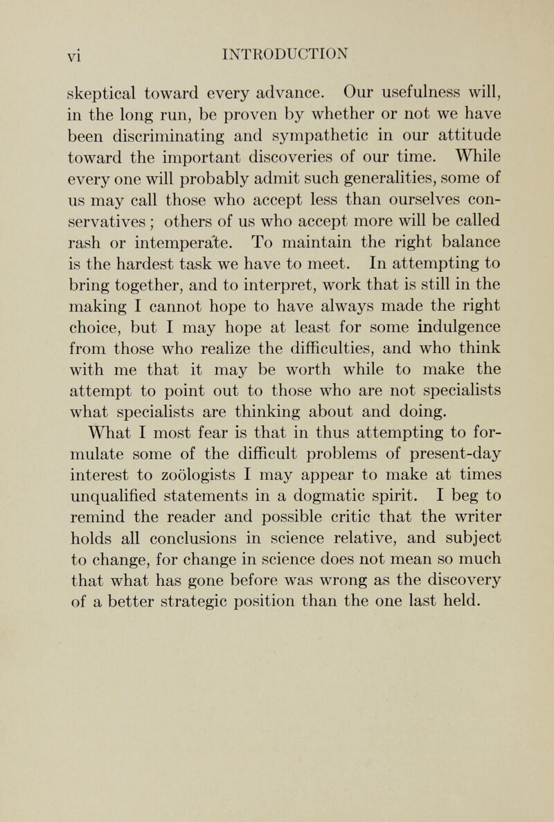 vi INTRODUCTION skeptical toward every advance. Our usefulness will, in the long run, be proven by whether or not we have been discriminating and sympathetic in our attitude toward the important discoveries of our time. While every one will probably admit such generalities, some of us may call those who accept less than ourselves con¬ servatives ; others of us who accept more will be called rash or intemperate. To maintain the right balance is the hardest task we have to meet. In attempting to bring together, and to interpret, work that is still in the making I cannot hope to have always made the right choice, but I may hope at least for some indulgence from those who realize the difficulties, and who think with me that it may be worth while to make the attempt to point out to those who are not specialists what specialists are thinking about and doing. What I most fear is that in thus attempting to for¬ mulate some of the difficult problems of present-day interest to zoologists I may appear to make at times unqualified statements in a dogmatic spirit. I beg to remind the reader and possible critic that the writer holds all conclusions in science relative, and subject to change, for change in science does not mean so much that what has gone before was wrong as the discovery of a better strategic position than the one last held.