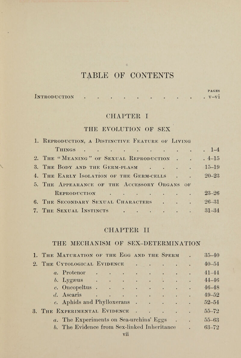 TABLE OF CONTENTS PAGES Introduction v-vi CHAPTER I THE EVOLUTION OF SEX 1. Reproduction, a Distinctive Feature of Living Things 1-4 2. The Meaning of Sexual Reproduction . . . 4-15 3. The Body and the Germ-pi.asm .... 15-19 4. The Early Isolation of the Germ-cells . . 20-23 5. The Appearance of the Accessory Organs of Reproduction 23-26 6. The Secondary Sexual Characters . . . 26-31 7. The Sexual Instincts  81-34 CHAPTER II THE MECHANISM OF SEX-DETERMINATION 1. The Maturation of the Egg and the Sperm . 3.5-40 2. The Cytological Evidence 40-54 a. Frotenor ........ 41-44 b. Lygseus 44-46 c. Oncopeltus 46-48 d. Ascaris 49-52 e. Aphids and Phylloxerans 52-54 3. The Experimp:ntal Evidence 55-72 a. The Experiments on Sea-urchins' Eggs . . 55-63 b. The Evidence from Sex-linked Inheritance . 63-72 vii