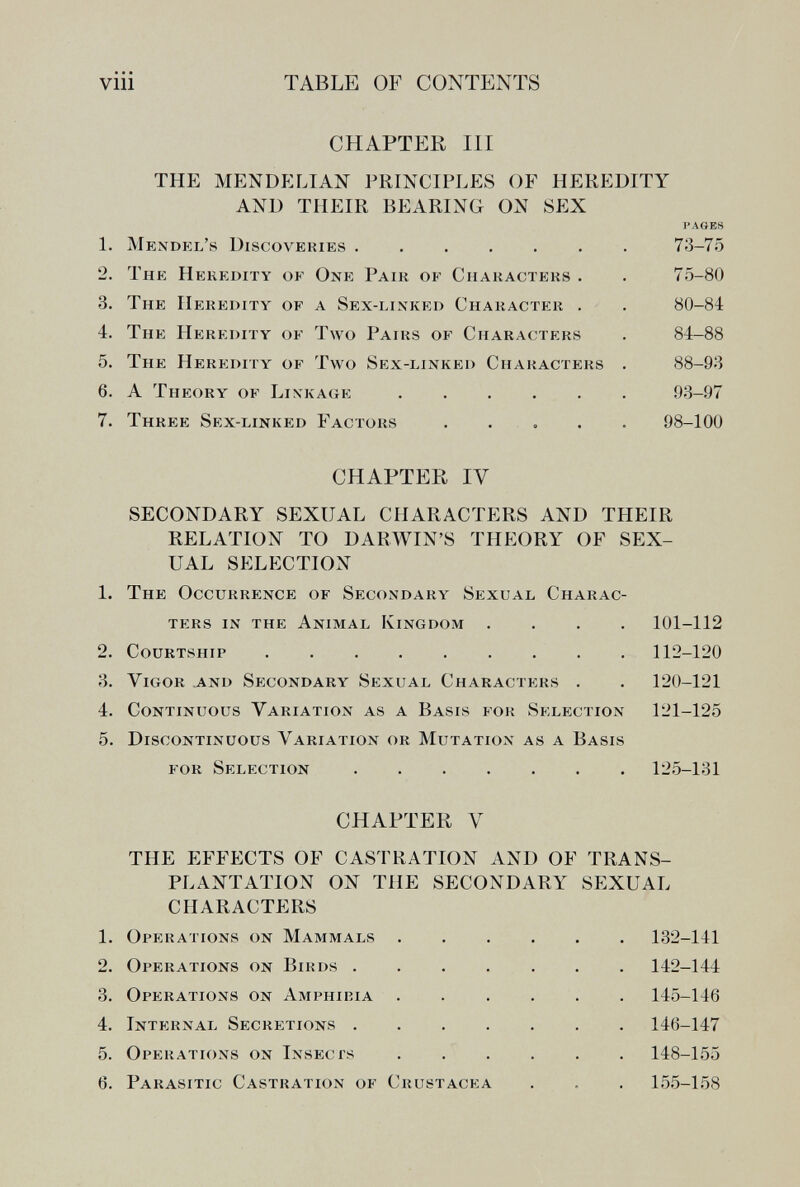 viii TABLE OF CONTENTS CHAPTER III the mendp:lian principles of heredity and their bearing on sex 1. Mendel's Discovekies 2. The Heredity of One Pair of Characters . 3. The Heredity of a Sex-linked Character . 4. The Heredity of Two Pairs of Chara(;ters 5. The Heredity of Two Sex-linked Characters 6. A Theory of Linkage 7. Three Sex-linked Factors . . , . PAGES 73-75 75-80 80-84 84-88 88-93 93-97 98-100 CHAPTER IV SECONDARY SEXUAL CHARACTERS AND THEIR RELATION TO DARWIN'S THEORY OF SEX¬ UAL SELECTION 1. The Occurrence of Secondary Sexual Charac¬ ters in the Animal Kingdom .... 101-112 2. Courtship 112-120 3. Vigor and Secondary Sexual Characters . . 120-121 4. Continuous Variation as a Basis for Selection 121-125 5. Discontinuous Variation or Mutation as a Basis for Selection 125-131 CHAPTER V THE EFFECTS OF CASTRATION AND OF TRANS¬ PLANTATION ON THE SECONDARY SEXUAL CHARACTERS 1. Operations on Mammals 132-141 2. Operations on Birds . 3. Operations on Amphibia 4. Internal Secretions . 5. Operations on Insects 6. Parasitic Castration of Crustacea 142-144 145-146 146-147 148-155 155-158