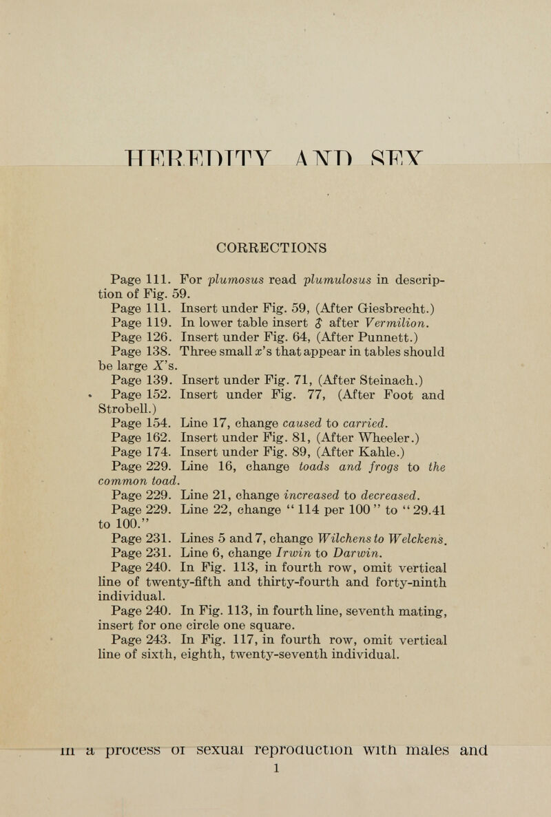 HF.RF.DTTY ЛIVTÌ .W.Y CORRECTIONS Page 111. For plumosus read plumulosus in descrip¬ tion of Fig. 59. Page 111. Insert under Fig. 59, (After Giesbrecht.) Page 119. In lower table insert $ after Vermilion. Page 126. Insert under Fig. 64, (After Punnett.) Page 138. Three small x's that appear in tables should be large X's. Page 139. Insert under Fig. 71, (After Steinach.) Page 152. Insert under Fig. 77, (After Foot and Strobell.) Page 154. Line 17, change caused to carried. Page 162. Insert under Fig. 81, (After Wheeler.) Page 174. Insert under Fig. 89, (After Kahle.) Page 229. Line 16, change toads and frogs to the common toad. Page 229. Line 21, change increased to decreased. Page 229. Line 22, change  114 per 100  to  29.41 to 100. Page 231. Lines 5 and 7, change Wilchens to Welcken's, Page 231. Line 6, change Irwin to Darwin. Page 240. In Fig. 113, in fourth row, omit vertical line of twenty-fifth and thirty-fourth and forty-ninth individual. Page 240. In Fig. 113, in fourth line, seventh mating, insert for one circle one square. Page 243. In Fig. 117, in fourth row, omit vertical line of sixth, eighth, twenty-seventh individual. Ill a process oi sexual reproauction witn males and 1