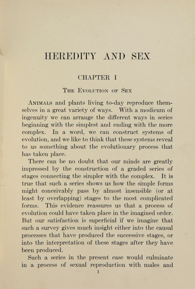 HEREDITY АШ SEX CHAPTER I The Evolution of Sex Animals and plants living to-day reproduce them¬ selves in a great variety of ways. With a modicum of ingenuity we can arrange the different ways in series beginning with the simplest and ending with the more complex. In a word, we can construct systems of evolution, and we like to think that these systems reveal to us something about the evolutionary process that has taken place. There can be no doubt that our minds are greatly impressed by the construction of a graded series of stages connecting the simpler with the complex. It is true that such a series shows us how the simple forms might conceivably pass by almost insensible (or at least by overlapping) stages to the most complicated forms. This evidence reassures us that a process of evolution could have taken place in the imagined order. But our satisfaction is superficial if we imagine that such a survey gives much insight either into the causal processes that have produced the successive stages, or into the interpretation of these stages after they have been produced. Such a series in the present case would culminate in a process of sexual reproduction with males and 1