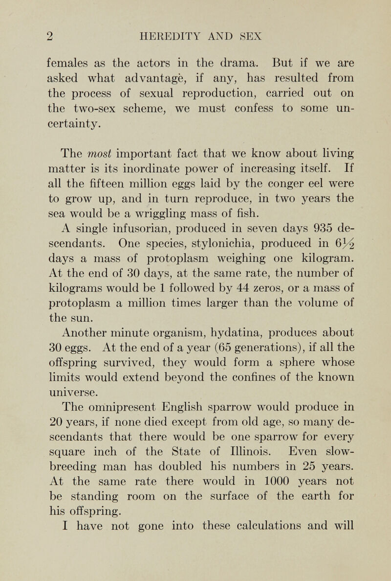 2 HEREDITY AND SEX females as the actors in the drama. But if we are asked what advantagè, if any, has resulted from the process of sexual reproduction, carried out on the two-sex scheme, we must confess to some un¬ certainty. The most important fact that we know about living matter is its inordinate power of increasing itself. If all the fifteen million eggs laid by the conger eel were to grow up, and in turn reproduce, in two years the sea would be a wriggling mass of fish. A single infusorian, produced in seven days 935 de¬ scendants. One species, stylonichia, produced in 63^2 days a mass of protoplasm weighing one kilogram. At the end of 30 days, at the same rate, the number of kilograms would be 1 followed by 44 zeros, or a mass of protoplasm a million times larger than the volume of the sun. Another minute organism, hydatina, produces about 30 eggs. At the end of a year (65 generations), if all the offspring survived, they would form a sphere whose limits would extend beyond the confines of the known universe. The omnipresent English sparrow would produce in 20 years, if none died except from old age, so many de¬ scendants that there would be one sparrow for every square inch of the State of Illinois. Even slow- breeding man has doubled his numbers in 25 years. At the same rate there would in 1000 years not be standing room on the surface of the earth for his offspring. I have not gone into these calculations and will