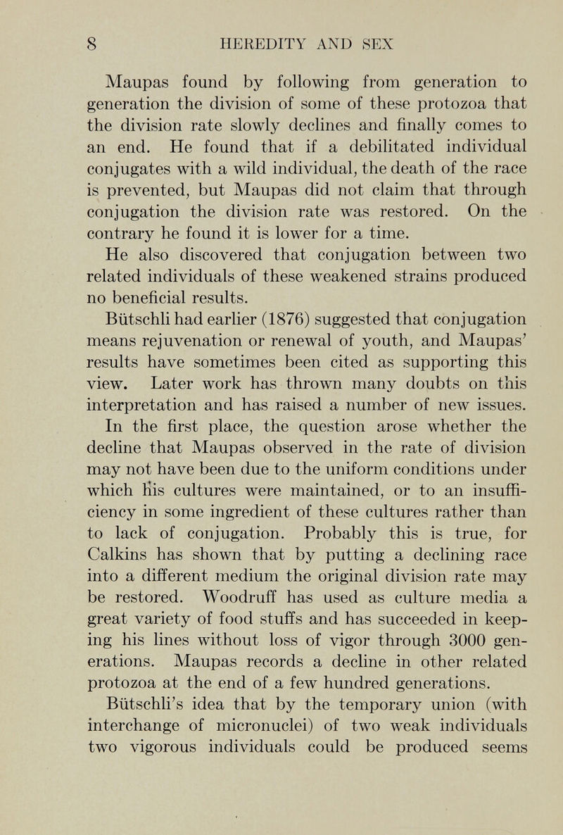8 HEREDITY AND SEX Maupas found by following from generation to generation the division of some of these protozoa that the division rate slowly declines and finally comes to an end. He found that if a debilitated individual conjugates with a wild individual, the death of the race is prevented, but Maupas did not claim that through conjugation the division rate was restored. On the contrary he found it is lower for a time. He also discovered that conjugation between two related individuals of these weakened strains produced no beneficial results. Bütschli had earlier (1876) suggested that conjugation means rejuvenation or renewal of youth, and Maupas' results have sometimes been cited as supporting this view. Later work has thrown many doubts on this interpretation and has raised a number of new issues. In the first place, the question arose whether the decline that Maupas observed in the rate of division may not have been due to the uniform conditions under which Kis cultures were maintained, or to an insuffi¬ ciency in some ingredient of these cultures rather than to lack of conjugation. Probably this is true, for Calkins has shown that by putting a declining race into a different medium the original division rate may be restored. Woodruff has used as culture media a great variety of food stuffs and has succeeded in keep¬ ing his lines without loss of vigor through 3000 gen¬ erations. Maupas records a decline in other related protozoa at the end of a few hundred generations. Bütschli's idea that by the temporary union (with interchange of micronuclei) of two weak individuals two vigorous individuals could be produced seems