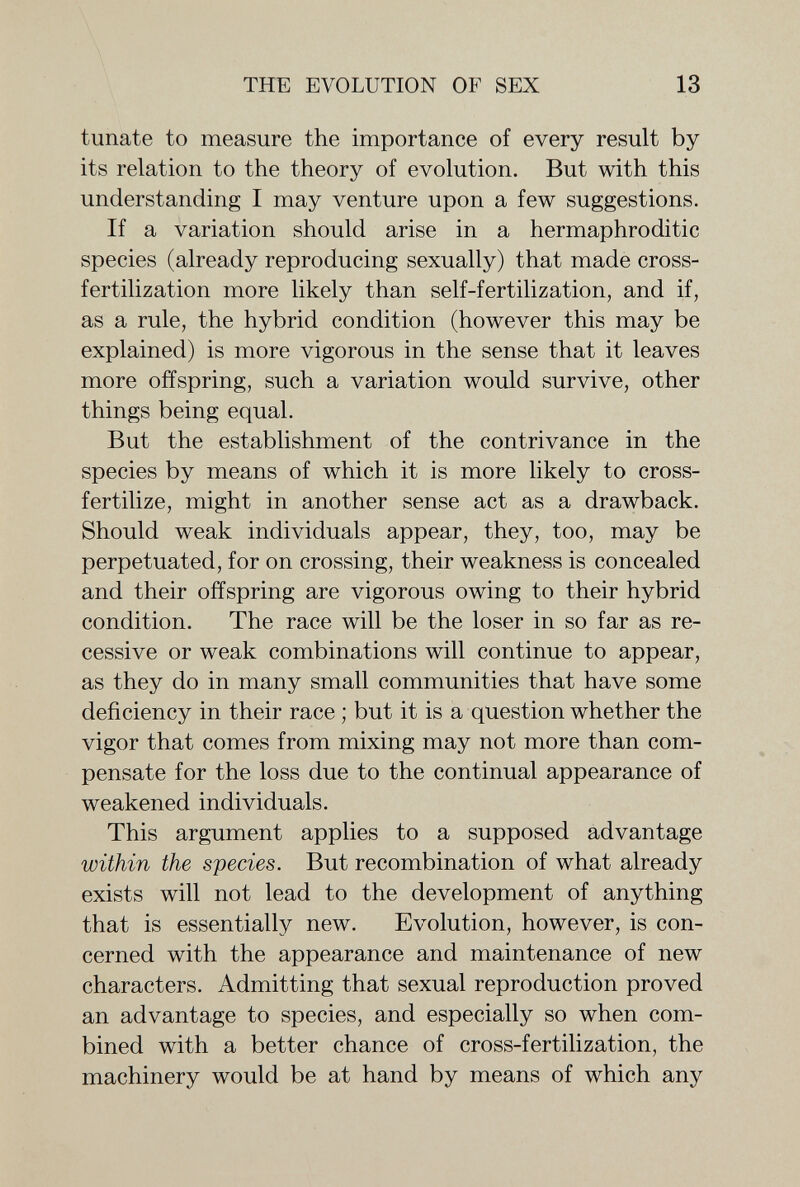 THE EVOLUTION OF SEX 13 túnate to measure the importance of every result by its relation to the theory of evolution. But with this understanding I may venture upon a few suggestions. If a variation should arise in a hermaphroditic species (already reproducing sexually) that made cross- fertilization more likely than self-fertilization, and if, as a rule, the hybrid condition (however this may be explained) is more vigorous in the sense that it leaves more offspring, such a variation would survive, other things being equal. But the establishment of the contrivance in the species by means of which it is more likely to cross- fertilize, might in another sense act as a drawback. Should weak individuals appear, they, too, may be perpetuated, for on crossing, their weakness is concealed and their offspring are vigorous owing to their hybrid condition. The race will be the loser in so far as re¬ cessive or weak combinations will continue to appear, as they do in many small communities that have some deficiency in their race ; but it is a question whether the vigor that comes from mixing may not more than com¬ pensate for the loss due to the continual appearance of weakened individuals. This argument applies to a supposed advantage within the species. But recombination of what already exists will not lead to the development of anything that is essentially new. Evolution, however, is con¬ cerned with the appearance and maintenance of new characters. Admitting that sexual reproduction proved an advantage to species, and especially so when com¬ bined with a better chance of cross-fertilization, the machinery would be at hand by means of which any