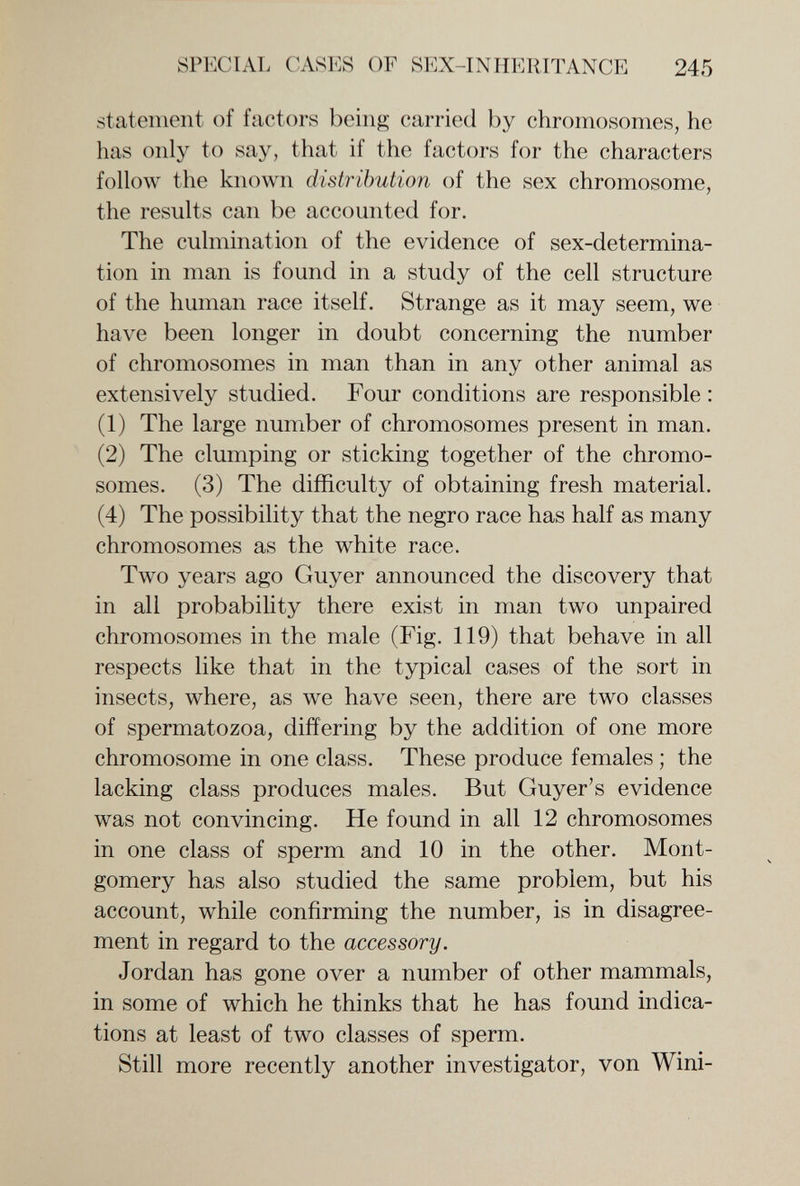 SPECIAL CASES OF SEX-INHERITANCE 245 statement of factors being carried by chromosomes, he has only to say, that if the factors for the characters follow the known distribution of the sex chromosome, the results can be accounted for. The culmination of the evidence of sex-determina¬ tion in man is found in a study of the cell structure of the human race itself. Strange as it may seem, we have been longer in doubt concerning the number of chromosomes in man than in any other animal as extensively studied. Four conditions are responsible : (1) The large number of chromosomes present in man. (2) The clumping or sticking together of the chromo¬ somes. (3) The difficulty of obtaining fresh material. (4) The possibility that the negro race has half as many chromosomes as the white race. Two years ago Guyer announced the discovery that in all probability there exist in man two unpaired chromosomes in the male (Fig. 119) that behave in all respects like that in the typical cases of the sort in insects, where, as we have seen, there are two classes of spermatozoa, differing by the addition of one more chromosome in one class. These produce females ; the lacking class produces males. But Guyer's evidence was not convincing. He found in all 12 chromosomes in one class of sperm and 10 in the other. Mont¬ gomery has also studied the same problem, but his account, while confirming the number, is in disagree¬ ment in regard to the accessory. Jordan has gone over a number of other mammals, in some of which he thinks that he has found indica¬ tions at least of two classes of sperm. Still more recently another investigator, von Wini-