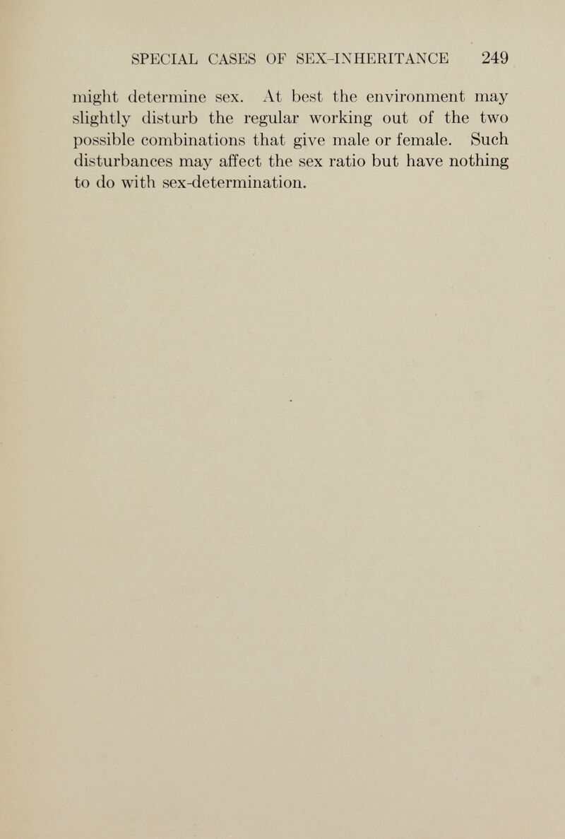 SPECIAL CASES OF SEX-INHERITANCE 249 might determine sex. At best the environment may shghtly disturb the regular working out of the two possible combinations that give male or female. Such disturbances may affect the sex ratio but have nothing to do with sex-determination.