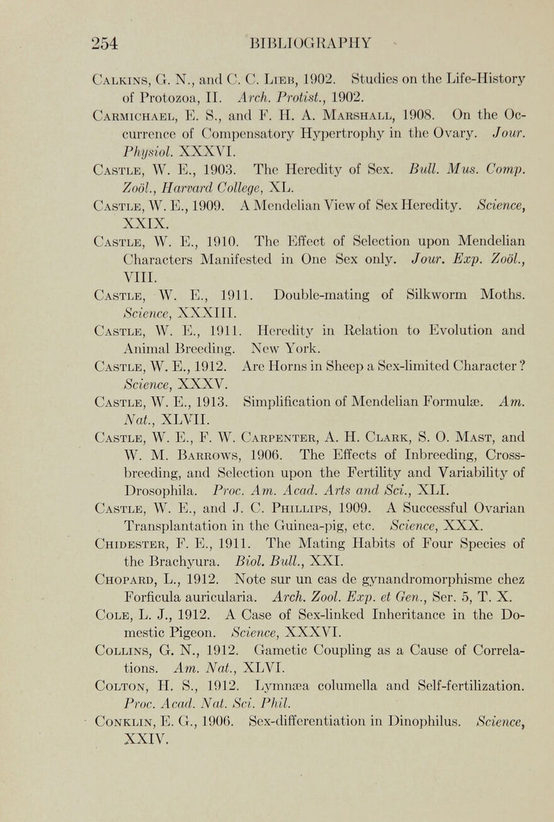254 BIBLIOGRAPHY Calkins, G. N., and C. C. Lieb, 1902. Studies on the Life-History of Protozoa, IL Arch. Protist., 1902. Carmichael, E. S., and F. H. A. Marshall, 1908. On the Oc¬ currence of Compensatory Hypertrophy in the Ovary. Jour. Physiol. XXXVL Castle, W. E., 1903. The Heredity of Sex. Bull. Mus. Сотр. ZoöL, Harvard College, XL. Castle, W. E., 1909. A Mendehan View of Sex Heredity. Science, XXIX. Castle, W. E., 1910. The Effect of Selection upon Mendehan Characters Manifested in One Sex only. Jour. Exp. ZoöL, Vili. Castle, W. E., 1911. Double-mating of Silkworm Moths. Science, XXXIII. Castle, W. 1^]., 1911. Heredity in Relation to Evolution and Animal Breeding. New York. Castle, W. E., 1912. Are Horns in Sheep a Sex-limited Character ? Science, XXXV. Castle, W. E., 1913. Simplification of Mendelian Formulae. Am. Nat., XL VIL Castle, W. E., F. W. Carpenter, A. H. Clark, S. 0. Mast, and W. M. Barrows, 1906. The Effects of Inbreeding, Cross¬ breeding, and Selection upon the Fertility and Variability of Drosophila. Proc. Am. Acad. Arts and Sci., XLI. Castle, W. E., and J. C. Phillips, 1909. A Successful Ovarian Transplantation in the Guiuea-j>ig, etc. Science, XXX. Chidester, F. е., 1911. The Mating Habits of Four Species of the Brachyura. Biol. Bull., XXI. Chopard, L., 1912. Note sur un cas de gynandromorphisme chez Forfícula auricularia. Arch. Zool. Exp. et Gen., Ser. 5, T. X. Cole, L. J., 1912. A Case of Sex-linked Inheritance in the Do¬ mestic Pigeon. Science, XXXVI. Collins, G. N., 1912. Gametic Coupling as a Cause of Correla¬ tions. Am. Nat., XLVI. CoLTON, H. S., 1912. Lymnœa columella and Self-fertilization. Proc. Acad. Nat. Sci. Phil. CoNKLiN, E. G., 1906. Sex-differentiation in Dinophilus. Science, XXIV.