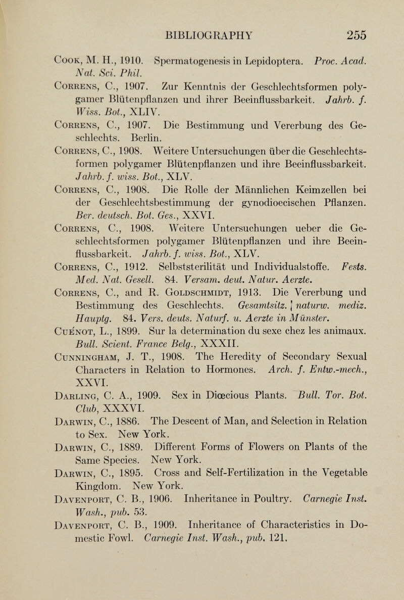 BIBLIOGRAPHY 255 Cook, M. H., 1910. Spermatogenesis in Lepidoptera. Proc. Acad. Nat. Sci. Phil. CoRRENS, е., 1907. Zur Kenntnis der Geschlechtsformen poly¬ gamer Blütenpflanzen und ihrer Beeinflussbarkeit. Jahrb. f. Wiss. Bot., XLIV. CoRRENS, C.^ 1907. Die Bestimmung und Vererbung des Ge¬ schlechts. Berlin. CoRRENS, C., 1908. Weitere Untersuchungen über die Geschlechts¬ formen polygamer Blütenpflanzen und ihre Beeinflussbarkeit. Jahrb. f. wiss. Bot., XLV. Gohrens, C., 1908. Die Rolle der Männlichen Keimzellen bei der Geschlechtsbestimmung der gynodioecischen Pflanzen. Ber. deutsch. Bot. Ges., XXVI. Gohrens, G., 1908. Weitere Untersuchungen ueber die Ge¬ schlechtsformen polygamer Blütenpflanzen und ihre Beein¬ flussbarkeit. Jahrb. f. wiss. Bot., XLV. Gorrens, G., 1912. Selbststerilität und Individualstoffe. Fests. Med. Nat. Gesell. 84. Versam. deut. Natur. Aerzte. Gorrens, G., and R. Goldschmidt, 1913. Die Vererbung und Bestimmung des Geschlechts. Gesamtsitz. J naturw. mediz. Hauptg. 84. Vers, dents. Naturf. u. Aerzte in Münster. Gue'not, L., 1899. Sur la determination du sexe chez les animaux. Bull. Scient. France Belg., XXXII. Gunningham, J. t., 1908. The Heredity of Secondary Sexual Characters in Relation to Hormones. Arch. f. Entw.-mech., XXVI. Darling, G. A., 1909. Sex in Diœcious Plants. Bull. Tor. Bot. Club, XXXVI. Darwin, G., 1886. The Descent of Man, and Selection in Relation to Sex. New York. Darwin, G., 1889. Different Forms of Flowers on Plants of the Same Species. New York. Darwin, G., 1895. Gross and Self-Fertilization in the Vegetable Kingdom. New York. Davenport, G. В., 1906. Inheritance in Poultry. Carnegie Inst. Wash., pub. 53. Davenport, G. В., 1909. Inheritance of Characteristics in Do¬ mestic Fowl. Carnegie Inst. Wash., pub, 121.