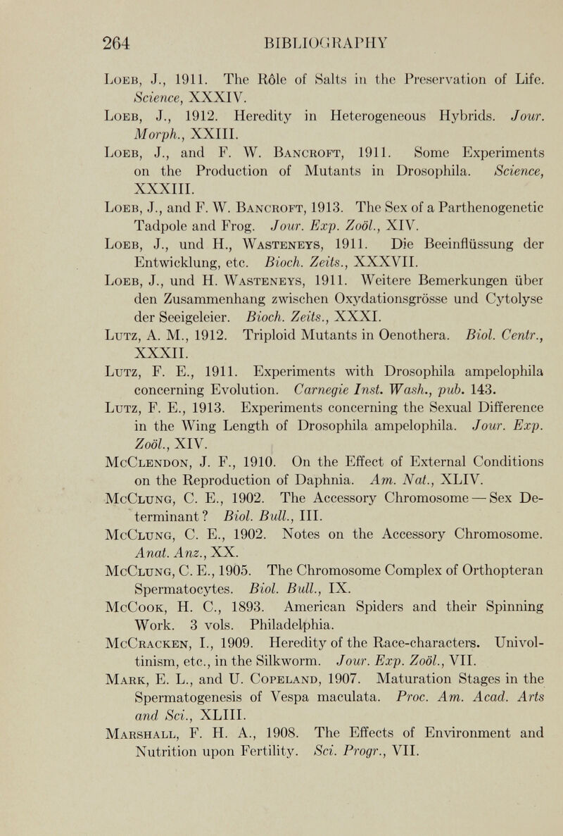 264 BIBLIO(JRAPHY Loeb, J., 1911. The Rôle of Salts in the Preservation of Life. Science, XXXIV. Loeb, J., 1912. Heredity in Heterogeneous Hybrids. Jour. Morph., XXIIL Loeb, J., and F. W. Bancroft, 1911. Some Experiments on the Production of Mutants in Drosophila. Science, XXXin. Loeb, J., and F. W. Bancroft, 1913. The Sex of a Parthenogenetic Tadpole and Frog. Jour. Exp. ZoöL, XIV. Loeb, J., und H., Wasteneys, 1911. Die Beeinflüssung der Entwicklung, etc. Bioch. Zeits., XXXVII. Loeb, J., und H. Wasteneys, 1911. Weitere Bemerkungen über den Zusammenhang zwischen Oxydationsgrösse und Cytolyse der Seeigeleier. Bioch. Zeits., XXXI. Lutz, A. M., 1912. Triploid Mutants in Oenothera. Biol. Centr., XXXII. Lutz, F. E., 1911. Experiments with Drosophila ampelophila concerning Evolution. Carnegie Inst. Wash., pub. 143. Lutz, F. E., 1913. Experiments concerning the Sexual Difference in the Wing Length of Drosophila ampelophila. Jour. Exp. ZoöL, XIV. McClendon, J. F., 1910. On the Effect of External Conditions on the Reproduction of Daphnia. Am. Nat., XLIV. McClung, C. е., 1902. The Accessory Chromosome — Sex De¬ terminant? Biol. Bull., 111. McClung, C. E., 1902. Notes on the Accessory Chromosome. Anat. Anz., XX. McClung, C. E., 1905. The Chromosome Complex of Orthopteran Spermatocytes. Biol. Bull., IX. McCooK, H. C., 1893. American Spiders and their Spinning Work. 3 vols. Philadelphia. McCracken, I., 1909. Heredity of the Race-characters. Univol- tinism, etc., in the Silkworm. Jour. Exp. ZoöL, VII. Mark, E. L., and U. Copeland, 1907. Maturation Stages in the Spermatogenesis of Vespa maculata. Proc. Am. Acad. Arts and Sci., XLIII. Marshall, F. H. A., 1908. The Effects of Environment and Nutrition upon Fertihty. Sci. Progr., VII.