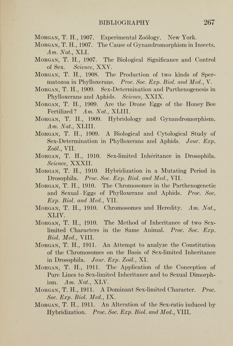 BIBLIOGRAPHY 267 Morgan, T. H., 1907. Experimental Zoology. New York. Morgan, T. H., 1907. The Cause of Gynandromorphism in Insects. Am. Nat., XLI. Morgan, T. H., 1907. The Biological Significance and Control of Sex. Science, XXV. Morgan, T. H., 1908. The Production of two kinds of Sper¬ matozoa in Phylloxerans. Proc. Soc. Exp. Biol, and Med., V. Morgan, T. H., 1909. Sex-Determination and Parthenogenesis in Phylloxerans and Aphids. Science, XXIX. Morgan, T. H., 1909. Are the Drone Eggs of the Honey Bee Fertilized? Am. Nat., XLIII. Morgan, T. H., 1909. Hybridology and Gynandromorphism. Am. Nat., XLIII. Morgan, T. H., 1909. A Biological and Cytological Study of Sex-Determination in Phylloxerans and Aphids. Jour. Exp. Zoöl, VII. Morgan, T. H., 1910. Sex-limited Inhêritance in Drosophila. Science, XXXII. Morgan, T. H., 1910. Hybridization in a Mutating Period in Drosophila. Proc. Soc. Exp. Biol, and Med., VII. Morgan, T. H., 1910. The Chromosomes in the Parthenogenetic and Sexual Eggs of Phylloxerans and Aphids. Proc. Soc. Exp. Biol, and Med., VII. Morgan, T. H., 1910. Chromosomes and Heredity. Am. Nat., XLIV. Morgan, T. H., 1910. The Method of Inheritance of two Sex- limited Characters in the Same Animal. Proc. Soc. Exp. Biol. Med., VIII. Morgan, T. H., 1911. An Attempt to analyze the Constitution of the Chromosomes on the Basis of Sex-limited Inheritance in Drosophila. Jour. Exp. Zoöl., XI. Morgan, T. H., 1911. The Application of the Conception of Pure Lines to Sex-limited Inheritance and to Sexual Dimorph¬ ism. Am. Nat., XLV. Morgan, T. H., 1911. A Dominant Sex-limited Character. Proc. Soc. Exp. Biol. Med., IX. Morgan, T. H., 1911. An Alteration of the Sex-ratio induced by Hybridization. Proc. Soc. Exp. Biol, and Med., VIII.