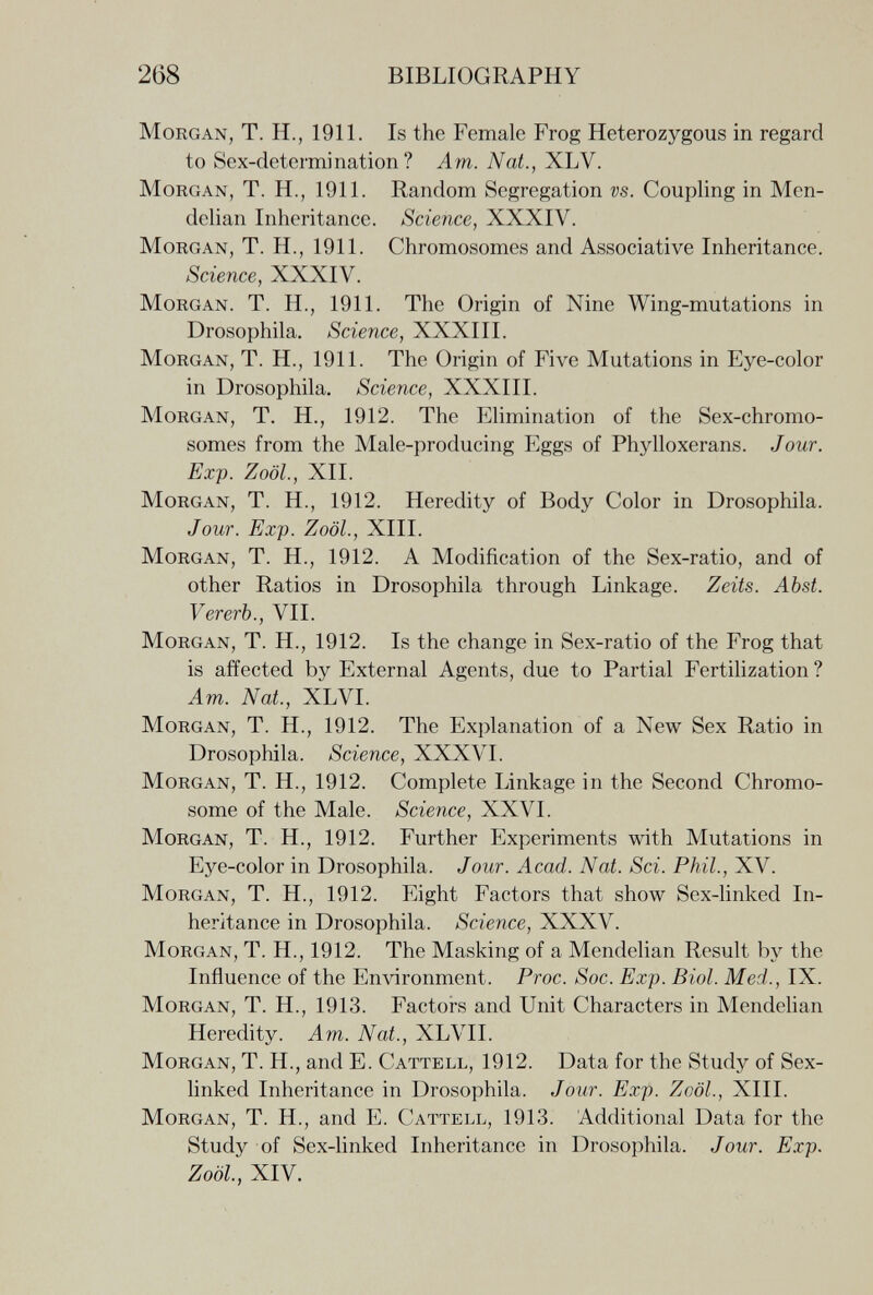 268 BIBLIOGRAPHY Morgan, T. H., 1911. Is the Female Frog Heterozygous in regard to Sex-determination? Am. Nat., XLV. Morgan, T. H., 1911. Random Segregation vs. Coupling in Men- delian Inheritance. Science, XXXIV. Morgan, T. H., 1911. Chromosomes and Associative Inheritance. Science, XXXIV. Morgan. T. H., 1911. The Origin of Nine Wing-mutations in Drosophila. Science, XXXIII. Morgan, T. H., 1911. The Origin of Five Mutations in Eye-color in Drosophila. Science, XXXIII. Morgan, T. H., 1912. The Elimination of the Sex-chromo¬ somes from the Male-producing Eggs of Phylloxerans. Jour. Exp. Zoöl, XII. Morgan, T. H., 1912. Heredity of Body Color in Drosophila. Jour. Exp. Zoöl., XIII. Morgan, T. H., 1912. A Modification of the Sex-ratio, and of other Ratios in Drosophila through Linkage. Zeits. Abst. Vererb., VII. Morgan, T. H., 1912. Is the change in Sex-ratio of the Frog that is affected by External Agents, due to Partial Fertilization? Am. Nat, XLVI. Morgan, T. H., 1912. The Explanation of a New Sex Ratio in Drosophila. Science, XXXVI. Morgan, T. H., 1912. Complete Linkage in the Second Chromo¬ some of the Male. Science, XXVI. Morgan, T. H., 1912. Further Experiments with Mutations in Eye-color in Drosophila. Jour. Acad. Nat. Sci. Phil., XV. Morgan, T. H., 1912. Eight Factors that show Sex-linked In¬ heritance in Drosophila. Science, XXXV. Morgan, T. H., 1912. The Masking of a Mendelian Result by the Influence of the Environment. Proc. Soc. Exp. Biol. Med., IX. Morgan, T. H., 1913. Factors and Unit Characters in Mendelian Heredity. Am. Nat., XLVII. Morgan, T. H., and E. Cattell, 1912. Data for the Study of Sex- linked Inheritance in Drosophila. Jour. Exp. Zoöl., XIII. Morgan, T. H., and E. Cattell, 1913. Additional Data for the Study of Sex-linked Inheritance in Drosophila. Jour. Exp. Zoöl, XIV.