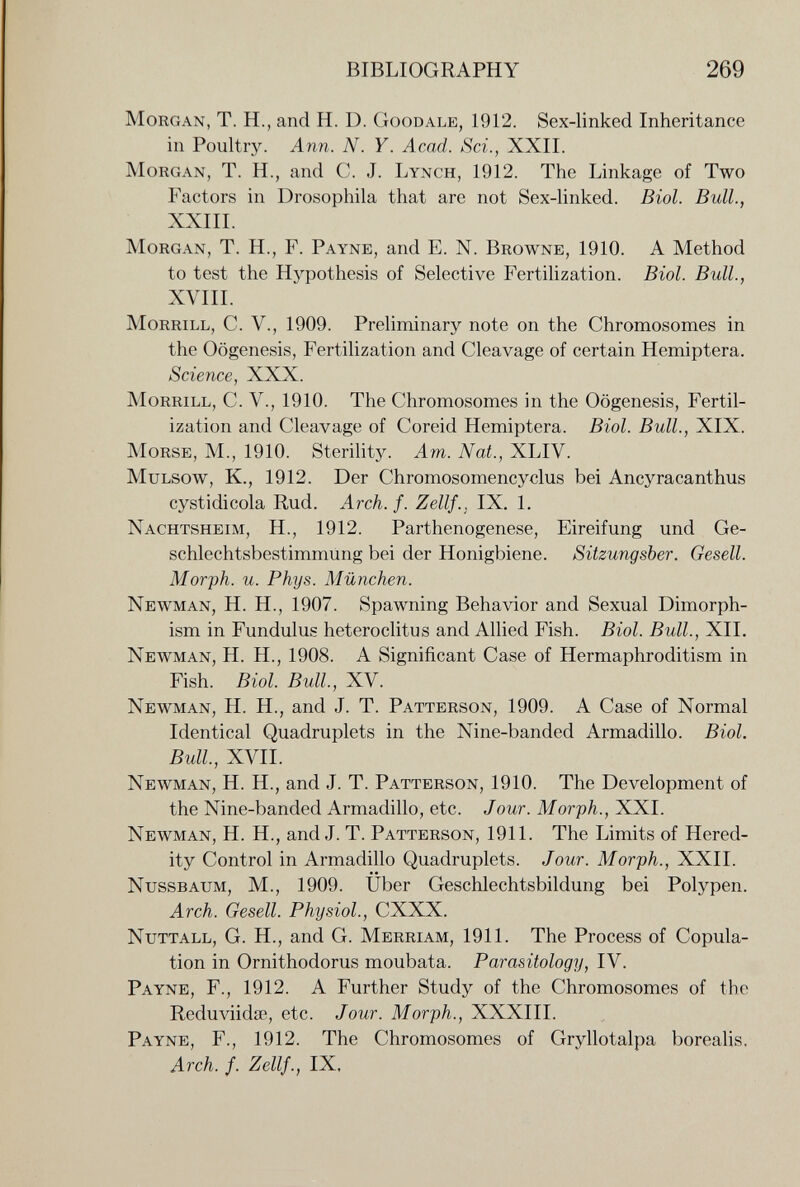 BIBLIOGRAPHY 269 Morgan, T. H., and H. D. Goodale, 1912. Sex-linked Inheritance in Poultry. Ann. N. Y. Acad. Sci., XXII. Morgan, T. H., and C. J. Lynch, 1912. The Linkage of Two Factors in Drosophila that are not Sex-linked. Biol. Bull., XXIII. Morgan, T. H., F. Payne, and E. N. Browne, 1910. A Method to test the Hypothesis of Selective Fertilization. Biol. Bull., XVIII. Morrill, C. V., 1909. Preliminary note on the Chromosomes in the Oogenesis, Fertilization and Cleavage of certain Hemiptera. Science, XXX. Morrill, C. V., 1910. The Chromosomes in the Oogenesis, Fertil¬ ization and Cleavage of Coreid Hemiptera. Biol. Bull., XIX. Morse, M., 1910. SteriUty. Am. Nat., XLIV. MuLSow, K., 1912. Der Chromosomencyclus bei Ancyracanthus cystidicola Rud. Arch. f. Zellf.. IX. 1. Nachtsheim, H., 1912. Parthenogenese, Eireifung und Ge¬ schlechtsbestimmung bei der Honigbiene. Sitzungsber. Gesell. Morph, u. Phys. München. Newman, H. H., 1907. Spawning Behavior and Sexual Dimorph¬ ism in Fundulus heteroclitus and Allied Fish. Biol. Bull., XII. Newman, H. H., 1908. A Significant Case of Hermaphroditism in Fish. Biol. Bull., XV. Newman, H. H., and J. T. Patterson, 1909. A Case of Normal Identical Quadruplets in the Nine-banded Armadillo. Biol. Bull, XVII. Newman, H. H., and J. T. Patterson, 1910. The Development of the Nine-banded Armadillo, etc. Jour. Morph., XXI. Newman, H. H., and J. T. Patterson, 1911. The Limits of Hered¬ ity Control in Armadillo Quadruplets. Jour. Morph., XXII. NUSSBAUM, M., 1909. Uber Geschlechtsbildung bei Polypen. Arch. Gesell. Physiol., CXXX. Nuttall, G. H., and G. Merriam, 1911. The Process of Copula¬ tion in Ornithodorus moubata. Parasitology, IV. Payne, F., 1912. A Further Study of the Chromosomes of the Reduviidse, etc. Jour. Morph., XXXIII. Payne, F., 1912. The Chromosomes of Gryllotalpa borealis. Arch. f. Zellf., IX.