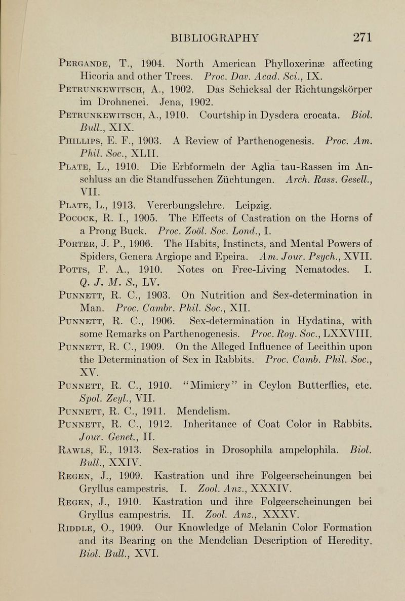 BIBLIOGRAPHY 271 Pergande, t., 1904. North American Phylloxerinse affecting Hicoria and other Trees. Proc. Dav. Acad. Sci., IX. Petrunkewitsch, a., 1902. Das Schicksal der Richtungskörper im Drohnenei. Jena, 1902. Petrunkewitsch, A., 1910. Courtship in Dysdera crocata. Biol. Bull, XIX. Phillips, E. F., 1903. A Review of Parthenogenesis. Proc. Am. Phil. Soc., XLII. Plate, L., 1910. Die Erbformeln der Aglia tau-Rassen im An¬ schluss an die Standfusschen Züchtungen. Arch. Rass. Gesell., VII. Plate, L., 1913. Vererbungslehre. Leipzig. PococK, R. I., 1905. The Effects of Castration on the Horns of a Prong Buck. Proc. Zoöl. Soc. bond., I. Porter, J. P., 1906. The Habits, Instincts, and Mental Powers of Spiders, Genera Argiope and Epeira. Am. Jour. Psych., XVII. Potts, F. A., 1910. Notes on Free-Living Nematodes. I. Q. J. M. S., LV. Punnett, R. C., 1903. On Nutrition and Sex-determination in Man. Proc. Cambr. Phil. Soc., XII. Punnett, R. C., 1906. Sex-determination in Hydatina, with some Remarks on Parthenogenesis. Proc. Roy. Soc., LXXVIII. Punnett, R. C., 1909. On the Alleged Influence of Lecithin upon the Determination of Sex in Rabbits. Proc. Camb. Phil. Soc., XV. Punnett, R. C., 1910. Mimicry in Ceylon Butterflies, etc. Spol. Zeyl, VII. Punnett, R. C., 1911. Mendelism. Punnett, R. C., 1912. Inheritance of Coat Color in Rabbits. Jour. Genet., II. Rawls, E., 1913. Sex-ratios in Drosophila ampelophila. Biol. Bull, XXIV. Regen, J., 1909. Kastration und ihre Folgeerscheinungen bei Gryllus campestris. I. Zool. Anz., XXXIV. Regen, J., 1910. Kastration und ihre Folgeerscheinungen bei Gryllus campestris. II. Zool. Anz., XXXV. Riddle, 0., 1909. Our Knowledge of Melanin Color Formation and its Bearing on the Mendelian Description of Heredity. Biol Bull, XVI.