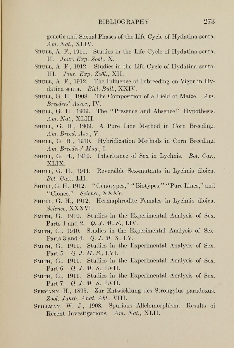BIBLIOGRAPHY 273 genetic and Sexual Phases of the Life Cycle of Hydatina senta. Am. Nat., XLIV. Shull, a. f., 19П. Studies in the Life Cycle of Hydatina senta. II. Jour. Exp. Zoöl., X. Shull, A. F., 1912. Studies in the Life Cycle of Hydatina senta. III. Jour. Exp. Zoöl., XII. Shull, A. F., 1912. The Influence of Inbreeding on Vigor in Hy¬ datina senta. Biol. Bull., XXIV. Shull, G. H., 1908. The Composition of a Field of Maize. Am. Breeders' ^ssoc., IV. Shull, G. H., 1909. The Presence and Absence Hypothesis. Am. Nat., XLIII. Shull, G. H., 1909. A Pure Line Method in Corn Breeding. Am. Breed. Ass., V. Shull, G. H., 1910. Hybridization Methods in Corn Breeding. Am. Breeders' Mag., I. Shull, G. H., 1910. Inheritance of Sex in Lychnis. Bot. Gaz., XLIX. Shull, G. H., 1911. Reversible Sex-mutants in Lychnis dioica. Bot. Gaz., LH. Shull, G. H., 1912. Genotypes,  Biotypes, Pure Lines, and Clones. Science, XXXV. Shull, G. H., 1912. Hermaphrodite Females in Lychnis dioica. Science, XXXVI. Smith, G., 1910. Studies in the Experimental Analysis of Sex. Parts 1 and 2. Q. J. M. S., LIV. Smith, G., 1910. Studies in the Experimental Analysis of Sex. Parts 3 and 4. Q. J. M. S., LV. Smith, G., 1911. Studies in the Experimental Analysis of Sex. Part 5. Q. J. M. S., LVI. Smith, G., 1911. Studies in the Experimental Analysis of Sex. Part 6. Q. J. M. S., LVII. Smith, G., 1911. Studies in the Experimental Analysis of Sex. Part 7. Q. J. M. S., LVII. Spemann, H., 1895. Zur Entwicklung des Strongylus paradoxus. Zool. Jahrb. Anat. Abt., VIII. Spillman, W. J., 1908. Spurious Allelomorphism. Results of Recent Investigations. Am. Nat., XLII.