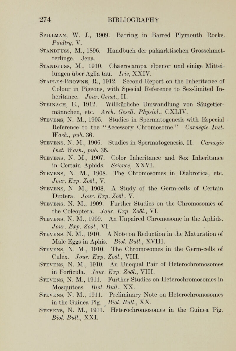 274 BIBLIOGRAPHY Spillman, W. J., 1909. Barring in Barred Plymouth Rocks. Poultry, V. Standfuss, M., 1896. Handbuch der paläarktischen Grosschmet- terhnge. Jena. Standfuss, M., 1910. Chaerocampa elpenor und einige Mittei¬ lungen über Aglia tau. Iris, XXIV. Staples-Browne, R., 1912. Second Report on the Inheritance of Colour in Pigeons, with Special Reference to Sex-limited In¬ heritance. Jour. Genet., II. Steinach, е., 1912. Willkürliche Umwandlung von Säugetier¬ männchen, etc. Arch. Gesell. Physiol., CXLIV. Stevens, N. M., 1905. Studies in Spermatogenesis with Especial Reference to the Accessory Chromosome. Carnegie Inst. Wash., pub. 36. Stevens, N. M., 1906. Studies in Spermatogenesis. II. Carnegie Inst. Wash., pub. 36. Stevens, N. M., 1907. Color Inheritance and Sex Inheritance in Certain Aphids. Science, XXVI. Stevens, N. M., 1908. The Chromosomes in Diabrotica, etc. Jour. Exp. Zoöl., V. Stevens, N. M., 1908. A Study of the Germ-cells of Certain Diptera. Jour. Exp. Zoöl., V. Stevens, N. M., 1909. Further Studies on the Chromosomes of the Coleóptera. Jour. Exp. Zoöl., VI. Stevens, N. M., 1909. An Unpaired Chromosome in the Aphids. Jour. Exp. Zoöl., VI. Stevens, N. M., 1910. A Note on Reduction in the Maturation of Male Eggs in Aphis. Biol. Bull., XVIII. Stevens, N. M., 1910. The Chromosomes in the Germ-cells of Culex. Jour. Exp. Zoöl., VIII. Stevens, N. M., 1910. An Unequal Pair of Hétérochromosomes in Forfícula. Jour. Exp. Zoöl., VIII. Stevens, N. M., 1911. Further Studies on Hétérochromosomes in Mosquitoes. Biol. Bull., XX. Stevens, N. M., 1911. Preliminary Note on Hétérochromosomes in the Guinea Pig. Biol. Bull., XX. Stevens, N. M., 1911. Hétérochromosomes in the Guinea Pig. Biol. Bull, XXI.