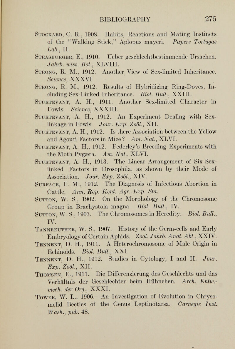 BIBLIOGRAPHY 275 Stockard, С. R., 1908. Habits, Reactions and Mating Instincts of the Walking Stick, Aplopus may eri. Papers Tortugas Lab., П. Strasburger, E., 1910. Ueber geschlechtbestimmende Ursachen. Jahrb. wiss. Bot., XLVIII. Strong, R. M., 1912. Another View of Sex-limited Inheritance. Science, XXXVI. Strong, R. M., 1912. Results of Hybridizing Ring-Doves, In¬ cluding Sex-Linked Inheritance. Biol. Bull., XXIII. Sturtevant, a. H., 1911. Another Sex-limited Character in Fowls. Science, XXXIII. Sturtevant, A. H., 1912. An Experiment Dealing with Sex- linkage in Fowls. Jour. Exp. Zoöl., XII. Sturtevant, A. H., 1912. Is there Association between the Yellow and Agouti Factors in Mice ? Am. Nat., XLVI. Sturtevant, A. H., 1912. Federley's Breeding Experiments with the Moth Pygsera. Am. Nat., XLVI. Sturtevant, A. H., 1913. The Linear Arrangement of Six Sex- linked Factors in Drosophila, as shown by their Mode of Association. Jour. Exp. Zoöl., XIV. Surface, F. M., 1912. The Diagnosis of Infectious Abortion in Cattle. Ann. Rep. Kent. Agr. Exp. Sta. Sutton, W. S., 1902. On the Morphology of the Chromosome Group in Brachystola magna. Biol. Bull., IV. Sutton, W. S., 1903. The Chromosomes in Heredity. Biol. Bull., IV. Tannreuther, W. S., 1907. History of the Germ-cells and Early Embryology of Certain Aphids. Zool. Jahrb. Anat. Abt., XXIV. Tennent, D. H., 1911. A Hétérochromosome of Male Origin in Echinoids. Biol. Bull., XXL Tennent, D. H., 1912. Studies in Cytology, I and II. Jour. Exp. Zoöl., XII. Thomsen, е., 1911. Die Differenzierung des Geschlechts und das Verhältnis der Geschlechter beim Hühnchen. Arch. Entw.- mech. der Org., XXXI. Tower, W. L., 1906. An Investigation of Evolution in Chryso- melid Beetles of the Genus Leptinotarsa. Carnegie Inst. Wash., pub. 48.
