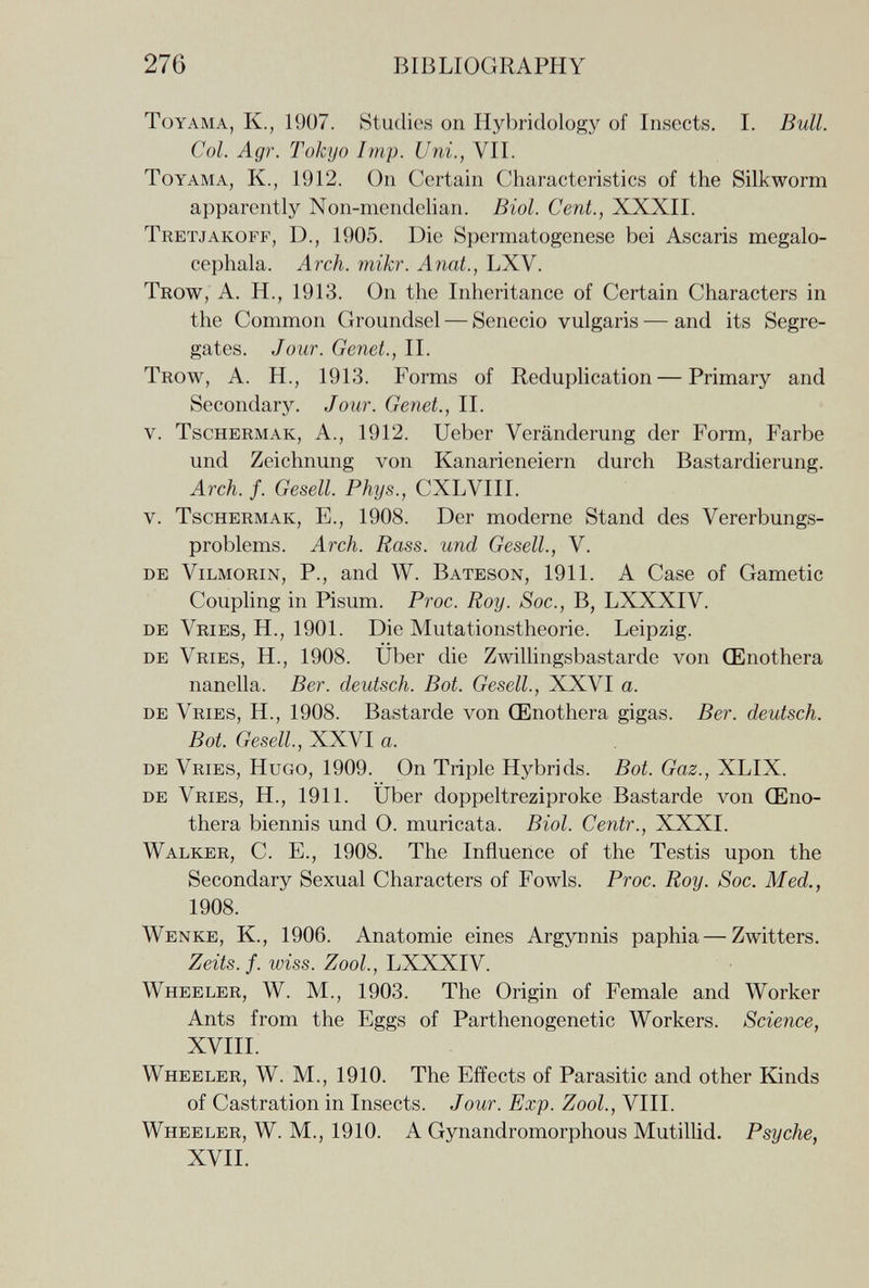 276 BIBLIOGRAPHY ToYAMA, К., 1907. Studies on Hybridology of Insects. I. Bull. Col. Agr. Tokyo Imp. Uni., VII. ToYAMA, К., 1912. On Certain Characteristics of the Silkworm apparently Non-mendelian. Biol. Cent., XXXII. Tretjakoff, D., 1905. Die Spermatogenese bei Ascaris megalo- cephala. Arch. mikr. Anat., LXV. Trow, A. H., 1913. On the Inheritance of Certain Characters in the Common Groundsel — Senecio vulgaris •— and its Segre¬ gates. Jour. Genet., II. Trow, A. H., 1913. Forms of Reduplication — Primary and Secondary. Jour. Genet., II. V. TscHERMAK, A., 1912. Ueber Veränderung der Form, Farbe und Zeichnung von Kanarieneiern durch Bastardierung. Arch. f. Gesell. Phys., CXLVIII. V. TscHERMAK, E., 1908. Der moderne Stand des Vererbungs¬ problems. Arch. Rass. und Gesell., V. de Vilmorin, P., and W. Bateson, 1911. A Case of Gametic Coupling in Pisum. Proc. Roy. Soc., B, LXXXIV. de Vries, H., 1901. Die Mutationstheorie. Leipzig. de Vries, H., 1908. Über die Zwilhngsbastarde von Œnothera nanella. Ber. deutsch. Bot. Gesell., XXVI a. de Vries, H., 1908. Bastarde von Œnothera gigas. Ber. deutsch. Bot. Gesell, XXVI a. de Vries, Hugo, 1909. On Triple Hybrids. Bot. Gaz., XLIX. de Vries, H., 1911. Uber doppeltreziproke Bastarde von Œno¬ thera biennis und О. muricata. Biol. Centr., XXXI. Walker, C. E., 1908. The Influence of the Testis upon the Secondary Sexual Characters of Fowls. Proc. Roy. Soc. Med., 1908. Wenke, K., 1906. Anatomie eines Argynnis paphia — Zwitters. Zeíís./. m'ss. Zoo/., LXXXIV. Wheeler, W. M., 1903. The Origin of Female and Worker Ants from the Eggs of Parthenogenetic Workers. Science, XVIII. Wheeler, W. M., 1910. The Effects of Parasitic and other Kinds of Castration in Insects. Jour. Exp. Zool., VIH. Wheeler, W. M., 1910. A Gynandromorphous Mutillid. Psyche, XVII.
