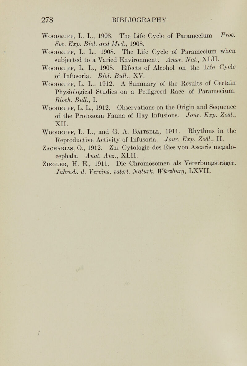 278 BIBLIOGRAPHY Woodruff, L. L., 1908. The Life Cycle of Paramecium Proc. Soc. Exp. Biol, and Med., 1908. Woodruff, L. L., 1908. The Life Cycle of Paramecium when subjected to a Varied Environment. Amer. Nat., XLII. Woodruff, L. L., 1908. Effects of Alcohol on the Life Cycle of Infusoria. Biol. Bull., XV. Woodruff, L. L., 1912. A Summary of the Results of Certain Physiological Studies on a Pedigreed Race of Paramecium. Bloch. Bull., I. Woodruff, L. L., 1912. Observations on the Origin and Sequence of the Protozoan Fauna of Hay Infusions. Jour. Exp. Zoöl., XII. Woodruff, L. L., and G. A. Baitsell, 1911. Rhythms in the Reproductive Activity of Infusoria. Jour. Exp. Zoöl., II. Zacharias, О., 1912. Zur Cytologie des Eies von Ascaris megalo- cephala. Anat. Anz., XLII. Ziegler, H. E., 1911. Die Chromosomen als Vererbungsträger. Jahresb. d. Vereins, vaterl. Naturk. Würzburg, LXVII.