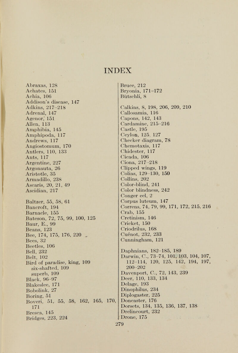INDEX Abraxas, 128 Achates, 151 Achia, 106 Addison's disease, 147 Adkins, 217-218 Adrenal, 147 Agenor,' 151 Allen, 113 Amphibia, 145 Amphipoda, 117 Andrews, 117 Angiostomum, 170 Antlers, 110, 133 Ants, 117 Argentine, 227 Argonauta, 26 Aristotle, 35 Armadillo, 238 Ascaris, 20, 21, 49 Ascidian, 217 Baltzer, 55, 58, 61 Bancroft, 194 Barnacle, 155 Bateson, 72, 75, 99, 100, 125 Baur, E., 99 Beans, 123 Bee, 174, 175, 176, 220 , Bees, 32 Beetles, 106 Bell, 232 Belt, 102 Bird of paradise, king, 109 six-shafted, 109 superb, 109 Black, 96-97 Blakeslee, 171 Bobolink, 27 Boring, 51 Boveri, 51, 55, 58, 162, 165, 170, 171 Bresca, 145 Bridges, 223, 224 Bruce, 212 Bryonia, 171-172 Bütschli, 8 Calkins, 8, 198, 206, 209, 210 C-allosamia, 116 Capons, 142, 143 Cardamine, 215-216 Castle, 195 Ceylon, 125, 127 Checker diagram, 78 Chemotaxis, 117 Chidester, 117 Cicada, 106 Ciona, 217-218 Clipped wings, 119 Colias, 129-130, 150 Collins, 202 Color-blind, 241 Color blindness, 242 Conger eel, 2 Corpus luteum, 147 Correns, 74, 79, 99, 171, 172, 215, 216 Crab, 155 Cretinism, 146 Cricket, 150 Criodrilus, 168 Cuénot, 232, 233 Cunningham, 121 Daphnians, 182-185, 189 Darwin, C., 73-74, 101, 103, 104, 107, 112-114, 120, 125, 142, 194, 197, 200-202 Davenport, C., 72, 143, 239 Deer, 110, 133, 134 Delage, 193 Dinophilus, 234 Diplogaster, 225 Doncaster, 176 Dorsets, 134, 135, 136, 137, 138 Drelincourt, 232 Drone, 175