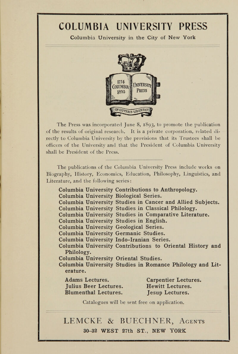 COLUMBIA UNIVERSITY PRESS Columbia University in the City of New York The Press was incorporated June 8, 1893, to promote the publication of the results of original research. It is a private corporation, related di¬ rectly to Columbia University by the provisions that its Trustees shall be officers of the University and that the President of Columbia University shall be President of the Press. The publications of the Columbia University Press include works on Biography, History, Economics, Education, Philosophy, Linguistics, and Literature, and the following series : Columbia University Contributions to Anthropology. Columbia University Biological Series. Columbia University Studies in Cancer and Allied Subjects. Columbia University Studies in Classical Philology. Columbia University Studies in Comparative Literature. Columbia University Studies in English. Columbia University Geological Series. Columbia University Germanic Studies. Columbia University Indo-Iranian Series. Columbia University Contributions to Oriental History and Philology. Columbia University Oriental Studies. Columbia University Studies in Romance Philology and Lit¬ erature. Adams Lectures. Julius Beer Lectures. Blumenthal Lectures. Carpentier Lectures. Hewitt Lectures. Jesup Lectures. Catalogues will be sent free on application. LEMCKE & BUECHNER, Agents 30-32 WEST 27th ST., NEW YORK