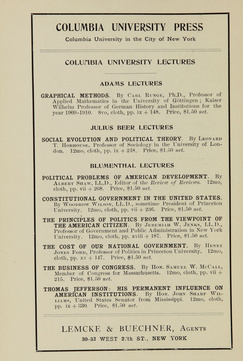 COLUMBIA UNIVERSITY PRESS Columbia University in the City of New York COLUilBIA UNIVERSITY LECTURES ADAMS LECTURES GRAPHICAL METHODS. By Caul Kingk, I'h.D., I'rofessor of Ai)])Ue(l Matliematics in the University of Göttin<ien ; Kaiser Wilhehn Professor of German History and Institutions for the year 1909-1910. 8vo, cloth, pp. ix + 148. Price, .Sl.öO net. JULIUS BEER LECTURES SOCIAL EVOLUTION AND POLITICAL THEORY. By Leonard T. Hobhousk, Professor of Sociology in tlie University of Lon¬ don. 12mo, cloth, pp. ix + 218. Price, $1.-')0 net. BLUMENTHAL LECTURES POLITICAL PROBLEMS OF AMERICAN DEVELOPMENT. By Albert Shaw, LL.l)., Editor of tlie lievicw of lievicins. 12ino, cloth, pp. vii + 2(;8. Price, 91.50 net. CONSTITUTIONAL GOVERNMENT IN THE UNITED STATES. By WooDKow Wilson, LL.D., sometime President of Princeton University. 12mo, cloth, pp. vii + 2'.'S. Price, SI..50 net. THE PRINCIPLES OF POLITICS FROM THE VIEWPOINT OF THE AMERICAN CITIZEN. By Jkiîlmiui W. Jknks, LL.I)., Professor of Government and Public Administration in Келу York University. 12mo, cloth, pp. xviii -f 187. Price, -Sl.öO net. THE COST OF OUR NATIONAL GOVERNMENT. By Henhy Jones Fohd, Professor of Politics in Princeton University. 12mo, cloth, pp. XV + 147. Price, $1.50 net. THE BUSINESS OF CONGRESS. By Hon. Samuel W. McCall, Member of Con<iress for Massachusetts. 12mo, cloth, pp. vii + 215. Price, $1.50 net. THOMAS JEFFERSON: HIS PERMANENT INFLUENCE ON AMERICAN INSTITUTIONS. By Hon. John Sharp Wil¬ liams, United States Senator from Mississippi. 12mo, cloth, pp. ix + 830. Price, fl..50 net. LEMCKE & BUECHNER, AGENTS 30-32 WEST 2rth ST., NEW YORK
