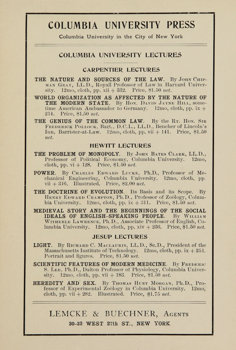 COLUMBIA UNIVERSITY PRESS Columbia University in the City of New York COLUMBIA UNIVERSITY LECTURES CARPENTIER LECTURES THE NATURE AND SOURCES OF THE LAW. By John Chip- man Ghav, LL.I)., Royall Professor of Law in Harvard Univer¬ sity. 12mo, cloth, pp. xii 332. Price, $1.50 net. WORLD ORGANIZATION AS AFFECTED BY THE NATURE OF THE MODERN STATE. By Ы ox. David Jaynk Пил,, soiiie- tiiiie American Ambassador to Germany. 12mo, cloth, pp. ix + 214. Price, .§1.50 net. THE GENIUS OF THE COMMON LAW. By the Rt. Hon. Sir Fukdkrick Pollock, Bart., D.C.L., LL.D., Bencher of Lincoln's Inn, Barrister-at-Law. 12mo, cloth, pp, vii -\- 14L Price, -fLöO net. HEWITT LECTURES THE PROBLEM OF MONOPOLY. By John Bates Clark, LL.D., Professor of Political Economy, Columbia University. 12nio, cloth, pp. vi + 128. Price, $1.50 net. POWER. By Charles Edward Ltcke, Ph.D., Professor of Me¬ chanical Ensineering, Columbia I'niversity. 12mo, cloth, pp. vii -Ь 316. Illustrated. Price, 82.00 net. THE DOCTRINE OF EVOLUTION. Its Basis and its Scope. By Henry Edward Crampton, Ph.D., Professor of Zoology, Colum¬ bia University. 12mo, cloth, pp. ix 311. Price, §1.50 net. MEDIEVAL STORY AND THE BEGINNINGS OF THE SOCIAL IDEALS OF ENGLISH-SPEAKING PEOPLE. By William Witherle Lawrence, Ph.D., Associate Professor of English, Co¬ lumbia University, 12mo, cloth, pp. xiv -f 236. Price, $1.50 net. JESUP LECTURES LIGHT. By Richard C. Maclaurin, LL.D., Sc.D., President of the Massachusetts Institute of Technology. 12mo, cloth, pp. ix -f 251. Portrait and figures. Price, $1.50 net. SCIENTIFIC FEATURES OF MODERN MEDICINE. By Frederic S. Lee, Ph.D., Dalton Professor of Physiology, Columbia Univer¬ sity. 12mo, cloth, pp. vii + 183. Price, $1.50 net. HEREDITY AND SEX. By Thomas Hunt Morgan, Ph.D., Pro¬ fessor of Experimental Zoology in Columbia University. 12mo, cloth, pp. vii-b 282. Illustrated. Price, $1,75 nei. LEMCKE & BUECHNER, Agents 30-33 WEST 27th ST., NEW YORK