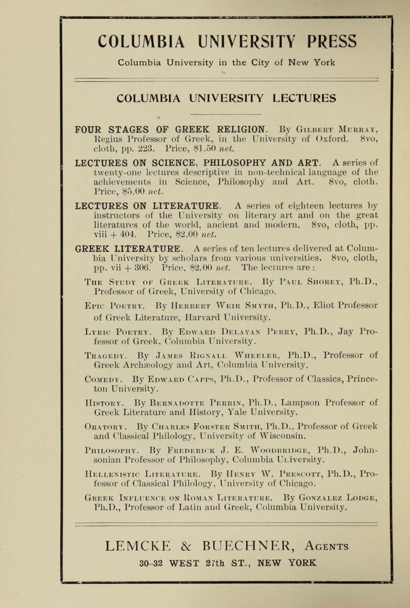 COLUMBIA UNIVERSITY PRESS Columbia University in the City of New York COLUMBIA UNIVERSITY LECTURES FOUR STAGES OF GREEK RELIGION. By Gilbert Murray, Kegius I'rofessor of Greek, in the University of Oxford. 8vo, cloth, pp. 223. Trice, >*1.50 net. LECTURES ON SCIENCE, PHILOSOPHY AND ART. A series of twenty-one lectures descriptive in non-teclniical language of the acliieveuients in Science, Philosophy and Art. 8vo, cloth. Price, Ло.ОО net. LECTURES ON LITERATURE. A series of eighteen lectures by instructors of the University on literary art and on the great literatures of the world, ancient and modern. 8vo, cloth, pp. viii + 404. Price, «2.00 net. GREEK LITERATURE. A series of ten lectures delivered at Colum¬ bia University by scholars from various universities. 8vo, cloth, pp. vii -|- 30(j. Price, 82.00 net. The lectures are : The Study or Giíiíick Literatuuk. By Paul Shorey, Ph.D., Professor of Greek, University of Chicago. Epic Poetry. By IIerbeht Weir Smyth, Ph.D., Eliot Professor of Greek Literature, Harvard University. Lyric Poetry. By Edward Delà van Perry, Ph.D., Jay Pro¬ fessor of Greek, Columbia University. Tragedy. By James Kigxall Wheeler, Ph.D., Professor of Greek Archseology and Art, Columbia University. Comedy. By Edward Capps, Ph.D., Professor of Classics, Prince¬ ton University. History. By Bernadotte Perrix, Ph.D., Lampson Professor of Greek Literature and History, Yale University. Oratory. By Charles Forster Smith, Ph.D., Professor of Greek and Classical Philology, University of Wisconsin. Philosophy. By Fhederick J. E. Woodbkidgk, Ph.D., John¬ sonian Professor of Philosophy, Columbia Ui^iversity. Hellemstic Literature. By Henry W. Pres( ott, Ph.D., Pro¬ fessor of Classical Philology, University of Chicago. Greek Influence on Koman Literature. By Gonzalez Lodge, Ph.D., Professor of Latin and Greek, Columbia University. LEMCKE & BUECHNER, Agents 30-32 WEST 2rth ST., NEW YORK