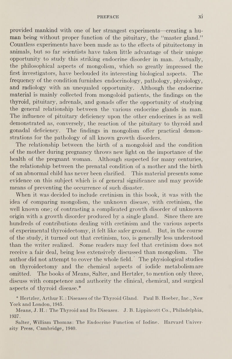 PREFACE xi provided mankind with one of her strangest experiments—creating a hu¬ man being without proper function of the pituitary, the master gland. Countless experiments have been made as to the effects of pituitectomy in animals, but so far scientists have taken little advantage of their vinique opportunity to study this striking endocrine disorder in man. Actually, the philosophical aspects of mongolism, which so greatly impressed the first investigators, have beclouded its interesting biological aspects. The frequency of the condition furnishes endocrinology, pathology, physiology, and radiology with an unequaled opportunity. Although the endocrine material is mainly collected from mongoloid patients, the findings on the thyroid, pituitary, adrenals, and gonads offer the opportunity of studying the general relationship between the various endocrine glands in man. The influence of pituitary deficiency upon the other endocrines is as well demonstrated as, conversely, the reaction of the pituitary to thyroid and gonadal deficiency. The findings in mongolism offer practical demon¬ strations for the pathology of all known growth disorders. The relationship between the birth of a mongoloid and the condition of the mother during pregnancy throws new light on the importance of the health of the pregnant woman. Although suspected for many centuries, the relationship between the prenatal condition of a mother and the birth of an abnormal child has never been clarified. This material presents some evidence on this subject which is of general significance and may provide means of preventing the occurrence of such disaster. When it was decided to include cretinism in this book, it Avas with the idea of comparing mongolism, the unknown disease, with cretinism, the well known one; of contrasting a complicated growth disorder of unknown origin with a growth disorder produced by a single gland. Since there are hundreds of contributions dealing with cretinism and the various aspects of experimental thyroidectomy, it felt like safer ground. But, in the course of the study, it turned out that cretinism, too, is generally less understood than the writer realized. Some readers may feel that cretinism does not receive a fair deal, being less extensively discussed than mongolism. The author did not attempt to cover the whole field. The physiological studies on thyroidectomy and the chemical aspects of iodide metabolism are omitted. The books of Means, Salter, and Hertzler, to mention only three, discuss with competence and authority the clinical, chemical, and surgical aspects of thyroid disease.* * Hertzler, Arthur E.; Diseases of the Thyroid Gland. Paul B. Hoeber, Inc., New York and London, 1945. Means, J. H. : The Thyroid and Its Diseases. J. B. Lippincott Co., Philadelphia, 1937. Salter, William Thomas: The Plndocrine Function of Iodine. Harvard Univer¬ sity Press, Cambridge, 1940.