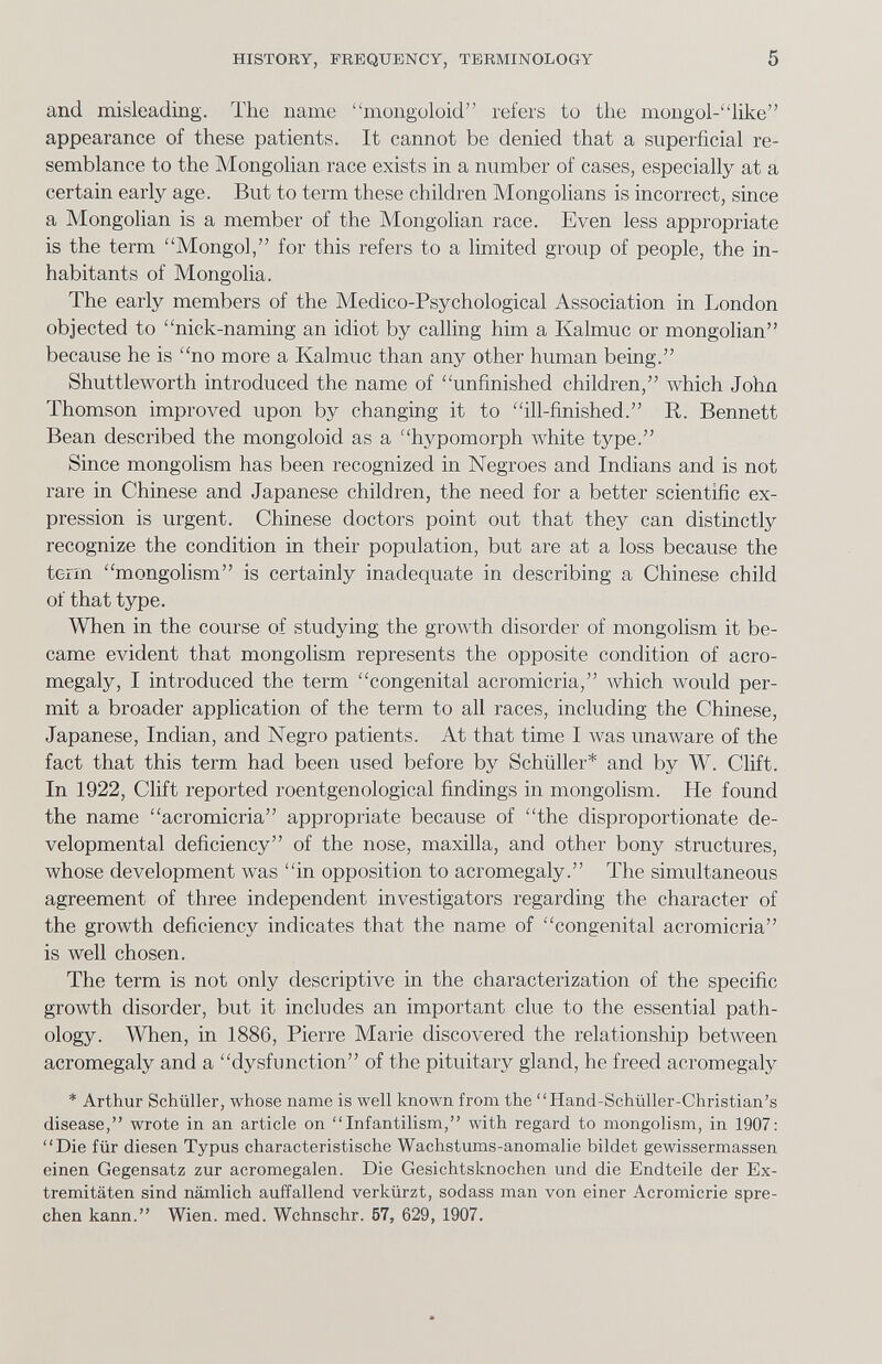 HISTORY, FREQUENCY, TERMINOLOGY 5 and misleading. The name mongoloid refers to the mongol-like appearance of these patients. It cannot be denied that a superficial re¬ semblance to the Mongolian race exists in a number of cases, especially at a certain early age. But to term these children Mongolians is incorrect, since a Mongolian is a member of the Mongohan race. Even less appropriate is the term Mongol, for this refers to a limited group of people, the in¬ habitants of Mongolia. The early members of the Medico-Psychological Association in London objected to nick-naming an idiot by calling him a Kalmuc or mongolian because he is no more a Kalmuc than any other human being. Shuttleworth introduced the name of unfinished children, which John Thomson improved upon by changing it to ill-finished. R. Bennett Bean described the mongoloid as a hypomorph white type. Since mongolism has been recognized in Negroes and Indians and is not rare in Chinese and Japanese children, the need for a better scientific ex¬ pression is urgent. Chinese doctors point out that they can distinctly recognize the condition in their population, but are at a loss because the term mongolism is certainly inadequate in describing a Chinese child of that type. When in the course of studying the groAvth disorder of mongolism it be¬ came evident that mongolism represents the opposite condition of acro¬ megaly, I introduced the term congenital acromicria, which луоиЫ per¬ mit a broader application of the term to all races, including the Chinese, Japanese, Indian, and Negro patients. At that time I was unaware of the fact that this term had been used before by Schüller* and by W. Clift. In 1922, Clift reported roentgenological findings in mongolism. He found the name acromicria appropriate because of the disproportionate de¬ velopmental deficiency of the nose, maxilla, and other bony structures, whose development was in opposition to acromegaly. The simultaneous agreement of three independent investigators regarding the character of the growth deficiency indicates that the name of congenital acromicria is well chosen. The term is not only descriptive in the characterization of the specific growth disorder, but it includes an important clue to the essential path¬ ology. When, in 1886, Pierre Marie discovered the relationship between acromegaly and a dysfunction of the pituitary gland, he freed acromegaly * Arthur Schüller, whose name is well known from the Hand-Schüller-Christian's disease, wrote in an article on Infantilism, with regard to mongolism, in 1907: Die für diesen Typus characteristische Wachstums-anomalie bildet gewissermassen einen Gegensatz zur acromegalen. Die Gesichtsknochen und die Endteile der Ex¬ tremitäten sind nämlich auffallend verkürzt, sodass man von einer Acromicrie spre¬ chen kann. Wien. med. Wchnschr. 57, 629, 1907.