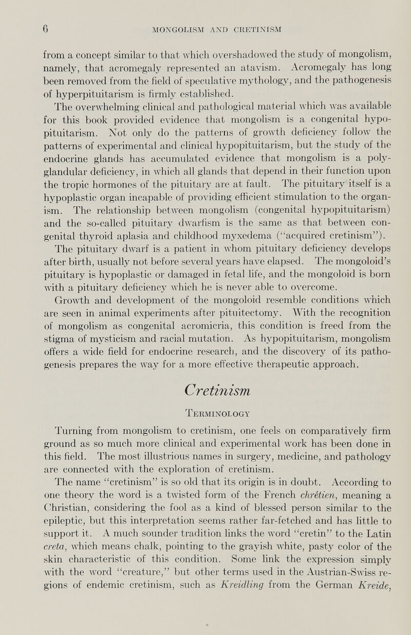 6 mongolism and cretinism from a concept similar to that which overshadowed the study of mongohsm, namely, that acromegaly represented an atavism. Acromegaly has long been removed from the field of speculative mythology, and the pathogenesis of hyperpituitarism is firmly established. The overwhelming clinical and pathological material which was available for this book provided evidence that mongolism is a congenital hypo¬ pituitarism. Not only do the patterns of growth deficiency follow the patterns of experimental and clinical hypopituitarism, but the study of the endocrine glands has accumulated evidence that mongolism is a poly¬ glandular deficiency, in which all glands that depend in their function upon the tropic hormones of the pituitary are at fault. The pituitary itself is a hypoplastic organ incapable of proлâding efficient stimulation to the organ¬ ism. The relationship between mongohsm (congenital hypopituitarism) and the so-called pituitary dwarfism is the same as that between con¬ genital thyroid aplasia and childhood myxedema (acquired cretinism). The pituitary dwarf is a patient in whom pituitary deficiency develops after birth, usually not before several years have elapsed. The mongoloid's pituitary is hypoplastic or damaged in fetal life, and the mongoloid is born with a pituitary deficiency which he is never able to overcome. Growth and development of the mongoloid resemble conditions which are seen in animal experiments after pituitectomy. With the recognition of mongolism as congenital acromicria, this condition is freed from the stigma of mysticism and racial mutation. As hypopituitarism, mongolism offers a wide field for endocrine research, and the discovery of its patho¬ genesis prepares the луау for a more effective therapeutic approach. Cretinism Terminology Turning from mongolism to cretinism, one feels on comparatively firm ground as so much more clinical and experimental work has been done in this field. The most illustrious names in surgery, medicine, and pathology are connected with the exploration of cretinism. The name cretinism is so old that its origin is in doubt. According to one theory the Avord is a twisted form of the French chrétien, meaning a Christian, considering the fool as a kind of blessed person similar to the epileptic, but this interpretation seems rather far-fetched and has little to support it. A much sounder tradition links the word cretin to the Latin creta, Avhich means chalk, pointing to the grayish white, pasty color of the skin characteristic of this condition. Some link the expression simply with the Avord creature, but other terms used in the Austrian-SAAdss re¬ gions of endemic cretinism, such as Kreidling from the German Kreide,