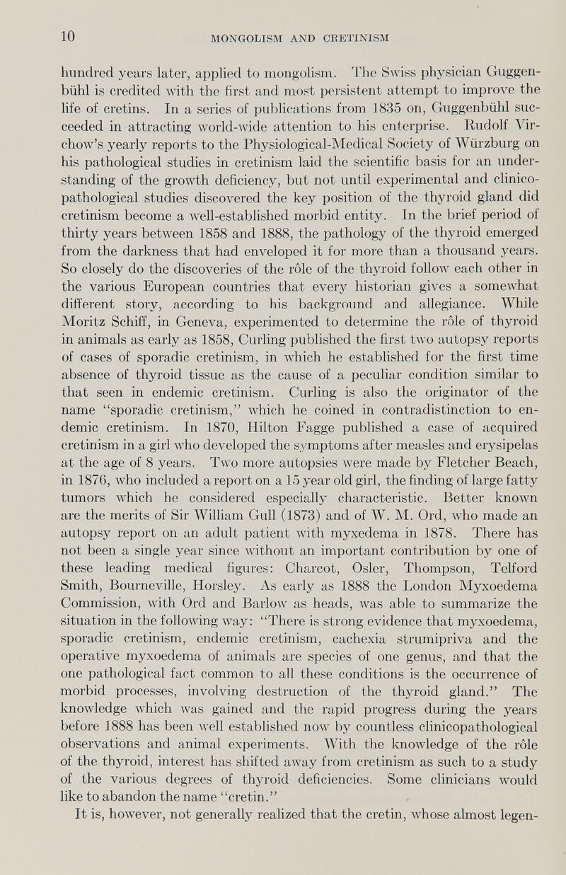 10 MONGOLISM AND CRETINISM hundred years later, applied to mongolism. The Swiss physician Guggen- bühl is credited with the first and most pei'sistent attempt to improve the life of cretins. In a series of publications from 1835 on, Guggenbühl suc¬ ceeded in attracting world-wide attention to his enterprise. Rudolf Vir- choAv's yearly reports to the Physiological-Medical Society of Würzburg on his pathological studies in cretinism laid the scientific basis for an under¬ standing of the growth deficiency, but not until experimental and clinico- pathological studies discovered the key position of the thyroid gland did cretinism become a well-established morbid entity. In the brief period of thirty years between 1858 and 1888, the pathology of the thyroid emerged from the darkness that had enveloped it for more than a thousand years. So closely do the discoveries of the rôle of the thyroid follow each other in the various European countries that every historian gives a somewhat different story, according to his background and allegiance. While Moritz Schiff, in Geneva, experimented to determine the rôle of thyroid in animals as early as 1858, Curling published the first tAVO autopsy reports of cases of sporadic cretinism, in which he estabhshed for the first time absence of thyroid tissue as the cause of a peculiar condition similar to that seen in endemic cretinism. Curling is also the originator of the name sporadic cretinism, which he coined in contradistinction to en¬ demic cretinism. In 1870, Hilton Fagge published a case of acquired cretinism in a girl Avho developed the symptoms after measles and erysipelas at the age of 8 years. Two more autopsies were made by Fletcher Beach, in 1876, Avho included a report on a 15 year old girl, the finding of large fatty tumors луЬ1сЬ he considered especially chai'acteristic. Better known are the merits of Sir William Gull (1873) and of W. M. Ord, Avho made an autopsy report on an adult patient with myxedema in 1878. There has not been a single year since without an important contribution by one of these leading medical figures: Charcot, Osier, Thompson, Telford Smith, Bourneville, Horsley. As early as 1888 the London Myxoedema Commission, with Ord and Barlow as heads, Avas able to summarize the situation in the following way; There is strong evidence that myxoedema, sporadic cretinism, endemic cretinism, cachexia strumipriva and the operative myxoedema of animals are species of one genus, and that the one pathological fact common to all these conditions is the occurrence of morbid processes, involving destruction of the thyroid gland. The knowledge which was gained and the rapid progress during the years before 1888 has been well established now by countless clinicopathological observations and animal experiments. With the knowledge of the rôle of the thyroid, interest has shifted away from cretinism as such to a study of the various degrees of thyroid deficiencies. Some clinicians would like to abandon the name cretin. It is, however, not generally realized that the cretin, Avhose almost legen-