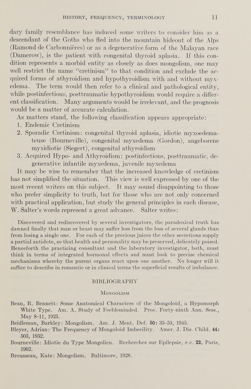 HISTORY, FREQUENCY, TERMINOLOGY 11 daiy family resemblance has induced some writers to consider 1ппг as a descendant of the Goths who fled into the mountain hideout of the Alps (Ramond de Carbonnières) or as a degenerative form of the Malayan race (Damerow), is the patient with congenital thyroid aplasia. If this con¬ dition represents a morbid entity as closely as does mongolism, one maj^ well restrict the name cretinism to that condition and exclude the ac¬ quired forms of athyroidism and hypothyroidism with and without myx¬ edema. The term лУоиЫ then refer to a clinical and pathological entity, Avhile postinfectious, posttraumatic hypothyroidism would require a differ¬ ent classification. Many arguments would be irrelevant, and the prognosis would be a matter of accurate calculation. As matters stand, the following classification appears appropriate: 1. Endemic Cretinism 2. Sporadic Cretinism; congenital thyroid aplasia, idiotie myxoedema- teuse (Bourneville), congenital myxedema (Gordon), angeborene myxidiotie (Siegert), congenital athyroidism 3. Acquired Hypo- and Athyroidism: postinfectious, posttraumatic, de¬ generative infantile myxedema, juvenile myxedema It may be wise to remember that the increased knowledge of cretinism has not simplified the situation. This view is Avell expressed by one of the most recent writers on this subject. It may sound disappointing to those who prefer simplicity to truth, but for those who are not only concerned Avith practical application, but study the general principles in each disease, W. Salter's words represent a great advance. Salter writes: Discovered and rediscovered by several investigators, the paradoxical truth has dawned finally that man or beast may suffer less from the loss of several glands than from losing a single one. For each of the precious juices the other secretions supply a partial antidote, so that health and personality may be preserved, delicately poised. Henceforth the practicing consultant and the laboratory investigator, both, must think in terms of integrated hormonal effects and must look to precise chemical mechanisms whereby the parent organs react upon one another. No longer will it suffice to describe in romantic or in clinical terms the superficial results of imbalance. BIBLIOGRAPHY Mongolism Bean, R. Bennett: Some Anatomical Characters of the Mongoloid, a Hypomorph White Type. Am. A. Study of Feebleminded. Proc. Forty-ninth Ann. Sess., May 8-11, 1925. Beidleman, Barkley: Mongolism. Am. J. Ment. Def. 50: 35-53, 1945. Bleyer, Adrian: The Frequency of Mongoloid Imbecility. Amer. J. Dis. Child. 44: 503, 1932. Bourneville: Idiotie du Type Mongolien. Recherches sur Epilepsie, е.с. 22, Paris, 1902. Brousseau, Kate: Mongolism. Baltimore, 1928.