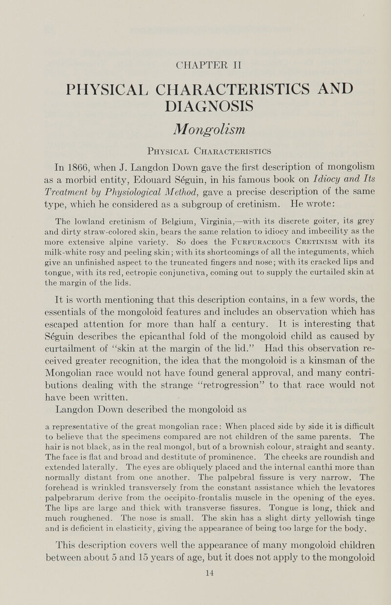 CHAPTER 11 PHYSICAL CHARACTERISTICS AND DIAGNOSIS Mongolism Physical Characteristics In 1866, Avhen J. Langdon Down gave the first description of mongolism as a morbid entity, Edouard Séguin, in his famous book on Idiocy and Its Treatment by Physiological Method, gave a precise description of the same type, which he considered as a subgroup of cretinism. He Avrote: The lowland cretinism of Belgium, Virginia,—with its discrete goiter, its grey and dirty straw-colored skin, bears the same relation to idiocy and imbecility as the more extensive alpine variety. So does the Furfuraceous Cretinism with its milk-white rosy and peeling skin; with its shortcomings of all the integuments, which give an unfinished aspect to the truncated fingers and nose; with its cracked lips and tongue, with its red, ectropic conjunctiva, coming out to supply the curtailed skin at the margin of the lids. It is worth mentioning that this description contains, in a few Avords, the essentials of the mongoloid features and includes an observation Avhich has escaped attention for more than half a century. It is interesting that Séguin describes the epicanthal fold of the mongoloid child as caused by curtailment of skin at the margin of the lid. Had this observation re¬ ceived greater recognition, the idea that the mongoloid is a kinsman of the Mongolian race луоиЫ not have found general approval, and many contri¬ butions dealing Avith the strange retrogression to that race would not have been луг it ten. Langdon Down described the mongoloid as a representative of the great mongolian race : When placed side by side it is difficult to believe that the specimens compared are not children of the same parents. The hair is not black, as in the real mongol, but of a brownish colour, straight and scanty. The face is flat and broad and destitute of prominence. The cheeks are roundish and extended laterally. The eyes are obliquely placed and the internal canthi more than normally distant from one another. The palpebral fissure is very narrow. The forehead is wrinkled transversely from the constant assistance which the levatores palpebrarum derive from the occipito-frontalis muscle in the opening of the eyes. The lips are large and thick with transverse fissures. Tongue is long, thick and much roughened. The nose is small. The skin has a slight dirty yellowish tinge and is deficient in elasticity, giving the appearance of being too large for the body. This description covers well the appearance of many mongoloid children between about 5 and 15 years of age, but it does not apply to the mongoloid 14