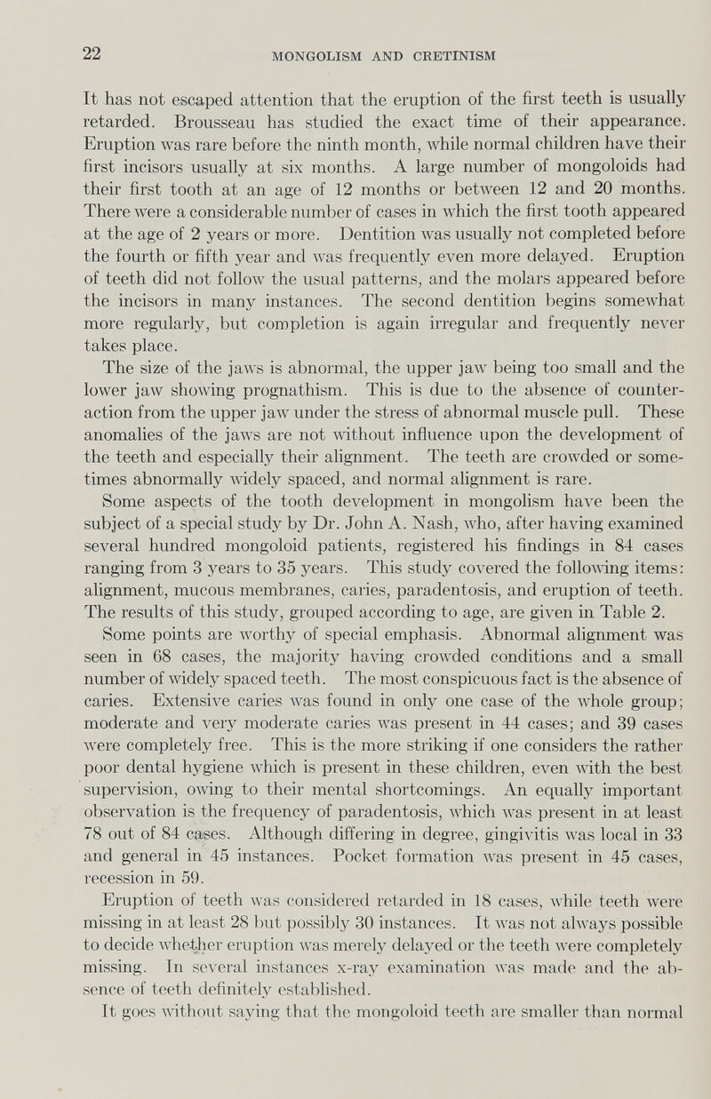 22 MONGOLISM AND CRETINISM It has not escaped attention that the eruption of the first teeth is usually retarded. Brousseau has studied the exact time of their appearance. Eruption was rare before the ninth month, while normal children have their first incisors usually at six months. A large number of mongoloids had their first tooth at an age of 12 months or between 12 and 20 months. There луеге a considerable number of cases in which the first tooth appeared at the age of 2 years or more. Dentition was usually not completed before the fourth or fifth year and Avas frequently even more delayed. Eruption of teeth did not follow the usual patterns, and the molars appeared before the incisors in many instances. The second dentition begins somewhat more regularly, but completion is again irregular and frequently never takes place. The size of the jaws is abnormal, the upper jaAV being too small and the lower jaw showing prognathism. This is due to the absence of counter¬ action from the upper jaw under the stress of abnormal muscle pull. These anomalies of the jaws are not without influence upon the development of the teeth and especially their alignment. The teeth are crowded or some¬ times abnormally widely spaced, and normal alignment is rare. Some aspects of the tooth development in mongolism have been the subject of a special study by Dr. John A. Nash, who, after having examined several hundred mongoloid patients, registered his findings in 84 cases ranging from 3 years to 35 years. This study covered the folloA\-ing items: alignment, mucous membranes, caries, paradentosis, and eruption of teeth. The results of this study, grouped according to age, are given in Table 2. Some points are worthy of special emphasis. Abnormal alignment was seen in 68 cases, the majority having crowded conditions and a small number of widelj' spaced teeth. The most conspicuous fact is the absence of caries. Extensive caries was found in only one case of the whole group; moderate and very moderate caries was present in 44 cases; and 39 cases Avere completely free. This is the more striking if one considers the rather poor dental hygiene which is present in these children, even with the best supervision, owing to their mental shortcomings. An equally important observation is the frequency of paradentosis, which was present in at least 78 out of 84 cases. Although differing in degree, gingivitis Avas local in 33 and general in 45 instances. Pocket formation was present in 45 cases, recession in 59. Eruption of teeth was considered retarded in 18 cases, while teeth were missing in at least 28 but possibly 30 instances. It Avas not always possible to decide whether eruption Avas merely delayed or the teeth Avere completely missing. In several instances x-ray examination was made and the ab¬ sence of teeth definitely estabhshed. It goes without saying that the mongoloid teeth are smaller than normal