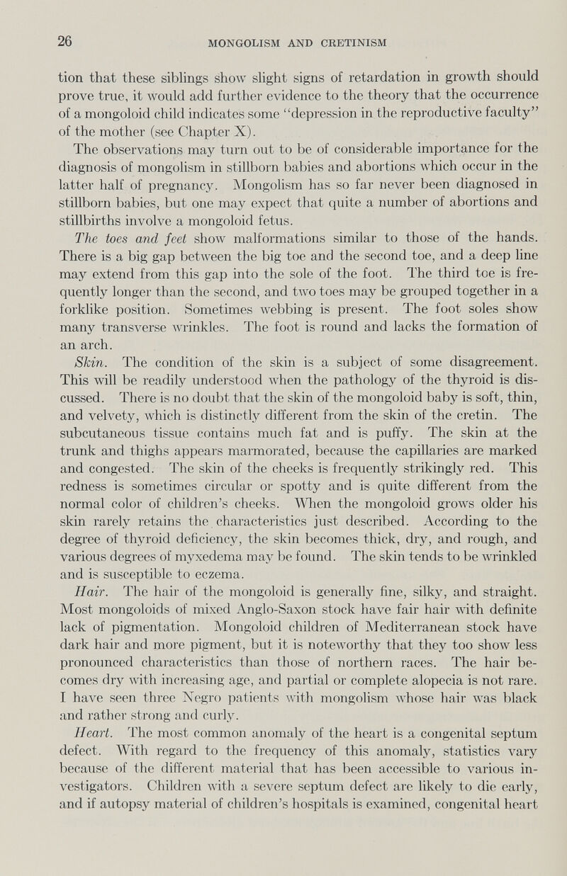 26 MONGOLISM AND CRETINISM tion that these sibhngs show slight signs of retardation in growth should prove true, it would add further evidence to the theory that the occurrence of a mongoloid child indicates some depression in the reproductive faculty of the mother (see Chapter X). The observations may turn out to be of considerable importance for the diagnosis of mongolism in stillborn babies and abortions which occur in the latter half of pregnancy. Mongolism has so far never been diagnosed in stillborn babies, but one may expect that quite a number of abortions and stillbirths involve a mongoloid fetus. The toes and feet show malformations similar to those of the hands. There is a big gap between the big toe and the second toe, and a deep line may extend from this gap into the sole of the foot. The third toe is fre¬ quently longer than the second, and two toes may be grouped together in a forklike position. Sometimes webbing is present. The foot soles show many transverse Avrinkles. The foot is round and lacks the formation of an arch. Skin. The condition of the skin is a subject of some disagreement. This will be readily understood when the pathology of the thyroid is dis¬ cussed. There is no doubt that the skin of the mongoloid baby is soft, thin, and velvety, which is distinctly different from the skin of the cretin. The subcutaneous tissue contains much fat and is puffy. The skin at the trunk and thighs appears marmorated, because the capillaries are marked and congested. The skin of the cheeks is frequently strikingly red. This redness is sometimes circular or spotty and is quite different from the normal color of children's cheeks. When the mongoloid grows older his skin rarely retains the characteristics just described. According to the degree of thyroid deficiency, the skin becomes thick, dry, and rough, and various degrees of myxedema may be found. The skin tends to be wrinkled and is susceptible to eczema. Hair. The hair of the mongoloid is generally fine, silky, and straight. Most mongoloids of mixed Anglo-Saxon stock have fair hair Avith definite lack of pigmentation. Mongoloid children of Mediterranean stock have dark hair and more pigment, but it is noteworthy that they too show less pronounced characteristics than those of northern races. The hair be¬ comes dry Avith increasing age, and partial or complete alopecia is not rare. I have seen three Negro patients with mongolism whose hair was black and rather strong and curly. Heart. The most common anomaly of the heart is a congenital septum defect. With regard to the frequency of this anomaly, statistics vary because of the different material that has been accessible to various in¬ vestigators. Children Avith a severe septum defect are likely to die early, and if autopsy material of children's hospitals is examined, congenital heart