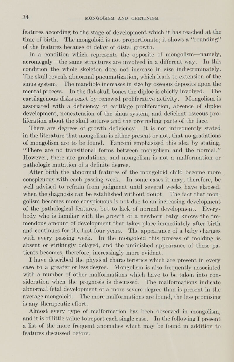 34 MONGOLISM AND CRETINISM features according to the stage of development which it has reached at the time of birth. The mongoloid is not proportionate; it shows a rounding of the features because of delay of distal growth. In a condition which represents the opposite of mongolism—namely, acromegaly—the same structures are involved in a different луау. In this condition the whole skeleton does not increase in size indiscriminately. The skull reveals abnormal pneumatization, which leads to extension of the sinus system. The mandible increases in size by osseous deposits upon the mental process. In the flat skull bones the diploe is chiefly involved. The cartilagenous disks react by renewed proliferative activity. Mongolism is associated with a deficiency of cartilage proliferation, absence of diploe development, nonextension of the sinus system, and deficient osseous pro¬ liferation about the skull sutures and the protruding parts of the face. There are degrees of growth deficiency. It is not infrequently stated in the literature that mongolism is either present or not, that no gradations of mongolism are to be found. Fanconi emphasized this idea by stating, There are no transitional forms between mongolism and the normal. However, there are gradations, and mongolism is not a malformation or pathologic mutation of a definite degree. After birth the abnormal features of the mongoloid child become more conspicuous with each passing Aveek. In some cases it may, therefore, be well advised to refrain from judgment until several weeks have elapsed, when the diagnosis can be established without doubt. The fact that mon¬ golism becomes more conspicuous is not due to an increasing development of the pathological features, but to lack of normal development. Every¬ body who is familiar Avith the growth of a newborn baby knows the tre¬ mendous amount of development that takes place immediately after birth and continues for the first four years. The appearance of a baby changes with every passing week. In the mongoloid this process of molding is absent or strikingly delayed, and the unfinished appearance of these pa¬ tients becomes, therefore, increasingly more evident. I have described the physical characteristics Avhich are present in every case to a greater or less degree. Mongolism is also frequently associated with a number of other malformations which have to be taken into con¬ sideration Avhen the prognosis is discussed. The malformations indicate abnormal fetal development of a more severe degree than is present in the average mongoloid. The more malformations are found, the less pi'omising is any therapeutic effort. Almost every type of malformation has been observed in mongolism, and it is of little value to report each single case. In the following I present a list of the more frequent anomalies Avhich may be found in addition to features discussed before.