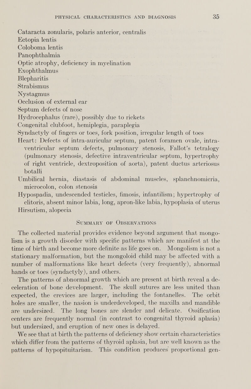 physical characteristics and diagnosis 35 Cataracta zonularis, polaris anterior, centralis Ectopia lentis Coloboma lentis Panophthalmia Optic atrophy, deficiency in myelination Exophthalmus Blepharitis Strabismus Nystagmus Occlusion of external ear Septum defects of nose Hydrocephalus (rare), possibly due to rickets Congenital clubfoot, hemiplegia, paraplegia Syndactyly of fingers or toes, fork position, irregular length of toes Heart: Defects of intra-auricular septum, patent foramen ovale, intra- A^entricular septum defects, pulmonary stenosis, Fallot's tetralogy (pulmonary stenosis, defective intraventricular septum, hypertrophy of right ventricle, dextroposition of aorta), patent ductus arteriosus botalli Umbilical hernia, diastasis of abdominal muscles, splanchnomicria, microcolon, colon stenosis Hypospadia, undescended testicles, fimosis, infantilism; hypertrophy of clitoris, absent minor labia, long, apron-like labia, hypoplasia of uterus Hirsutism, alopecia Summary of Observations The collected material provides evidence beyond argument that mongo¬ lism is a growth disorder with specific patterns which are manifest at the time of birth and become more definite as life goes on. Mongolism is not a stationary malformation, but the mongoloid child may be affected Avith a number of malformations like heart defects (very frequently), abnormal hands or toes (syndactyly), and others. The patterns of abnormal growth which are present at birth reveal a de¬ celeration of bone development. The skull sutures are less united than expected, the crevices are larger, including the fontanelles. The orbit holes are smaller, the nasion is underdeveloped, the maxilla and mandible are imdersized. The long bones are slender and delicate. Ossification centers are frequently normal (in contrast to congenital thyroid aplasia) but undersized, and eruption of new ones is delayed. We see that at birth the patterns of deficiency show certain characteristics which differ from the patterns of thyroid aplasia, but are Avell known as the patterns of hypopituitarism. This condition produces' proportional gen-