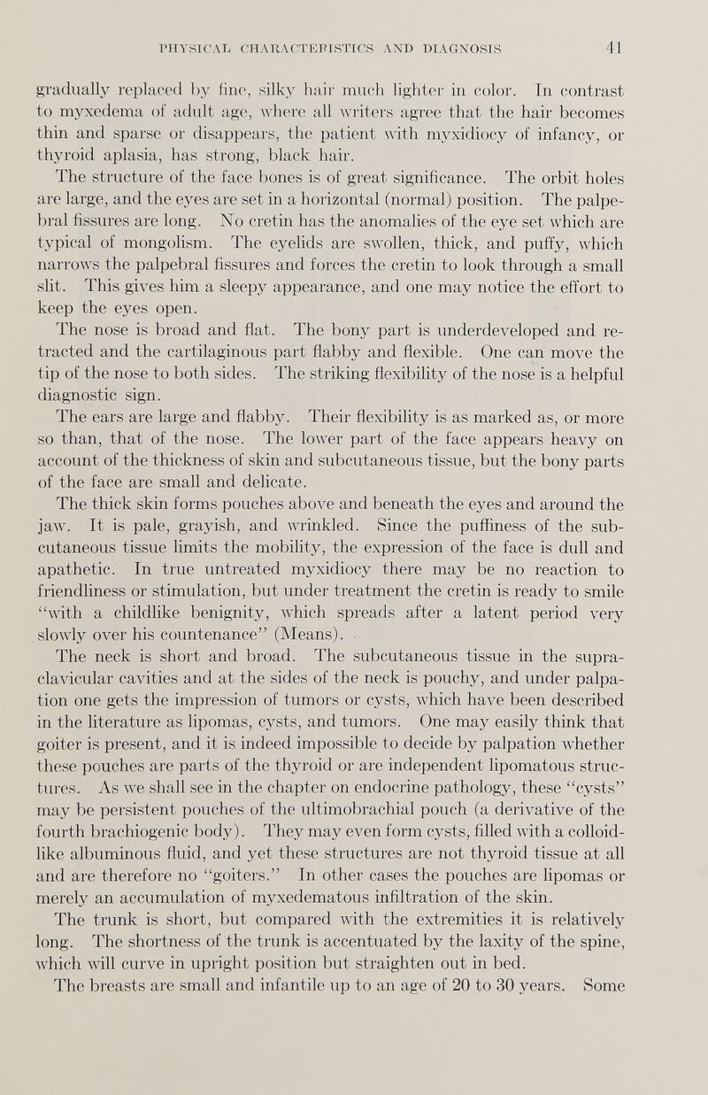 PHYSICAL CHARACTEPISTICS AND DIAGNOSIS 41 gradually replaced by fine, silky haii' much lighter in color. In contrast to myxedema of adult age, Avhere all writers agree that the hair becomes thin and sparse or disappears, the patient with myxidiocy of infancy, or thyroid aplasia, has strong, black hair. The structure of the face bones is of great significance. The orbit holes are large, and the eyes are set in a horizontal (normal) position. The palpe¬ bral fissures are long. No cretin has the anomalies of the eye set which are typical of mongolism. The eyehds are swollen, thick, and puffy, Avhich narrows the palpebral fissures and forces the cretin to look through a small slit. This gives him a sleepy appearance, and one may notice the effort to keep the eyes open. The nose is broad and flat. The bony part is underdeveloped and re¬ tracted and the cartilaginous part flabby and flexible. One can move the tip of the nose to both sides. The striking flexibility of the nose is a helpful diagnostic sign. The ears are large and flabby. Their flexibility is as marked as, or more so than, that of the nose. The low-er part of the face appears heavy on account of the thickness of skin and subcutaneous tissue, but the bony parts of the face are small and delicate. The thick skin forms pouches above and beneath the eyes and around the jaw. It is pale, grayish, and wrinkled. Since the puffiness of the sub¬ cutaneous tissue limits the mobility, the expression of the face is dull and apathetic. In true untreated myxidiocy there may be no reaction to friendliness or stimulation, but under treatment the cretin is ready to smile with a childlike benignity, which spreads after a latent period very slowly over his countenance (Means). . The neck is short and broad. The subcutaneous tissue in the supra¬ clavicular cavities and at the sides of the neck is pouchy, and under palpa¬ tion one gets the impression of tumors or cysts, w'hich have been described in the literature as lipomas, cysts, and tumors. One may easily think that goiter is present, and it is indeed impossible to decide by palpation Avhether these pouches are parts of the thyroid or are independent lipomatous struc¬ tures. As we shall see in the chapter on endocrine pathology, these cysts may be persistent pouches of the ultimobrachial pouch (a derivative of the fourth brachiogenic body). They may even form cysts, filled with a colloid¬ like albuminous fluid, and yet these structures are not thyroid tissue at all and are therefore no goiters. In other cases the pouches are lipomas or merely an accumulation of myxedematous infiltration of the skin. The trunk is short, but compared Avith the extremities it is relatively long. The shortness of the trunk is accentuated by the laxity of the spine, which will curve in upright position but straighten out in bed. The breasts are small and infantile up to an age of 20 to 30 years. Some